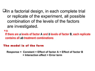 In a factorial design, in each complete trial
or replicate of the experiment, all possible
combination of the levels of the factors
are investigated.
e.g.
If there are a levels of factor A and b levels of factor B, each replicate
contains all ab treatment combinations
The model is of the form
Response = Constant + Effect of factor A + Effect of factor B
+ Interaction effect + Error term
 