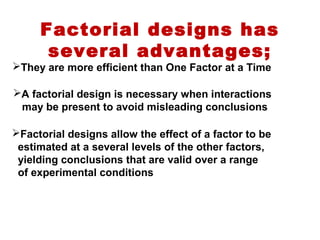 Factorial designs has
several advantages;
They are more efficient than One Factor at a Time
A factorial design is necessary when interactions
may be present to avoid misleading conclusions
Factorial designs allow the effect of a factor to be
estimated at a several levels of the other factors,
yielding conclusions that are valid over a range
of experimental conditions
 
