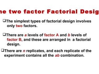 he two factor Factorial Desig
The simplest types of factorial design involves
only two factors.
There are a levels of factor A and b levels of
factor B, and these are arranged in a factorial
design.
There are n replicates, and each replicate of the
experiment contains all the ab combination.
 