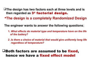 The design has two factors each at three levels and is
then regarded as 32
factorial design.
The engineer wants to answer the following questions;
1. What effects do material type and temperature have on the life
of the battery?
2 .Is there a choice of material that would give uniformly long life
regardless of temperature?
Both factors are assumed to be fixed,
hence we have a fixed effect model
The design is a completely Randomized Design
 