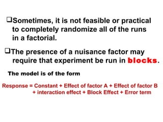 Sometimes, it is not feasible or practical
to completely randomize all of the runs
in a factorial.
The presence of a nuisance factor may
require that experiment be run in blocks.
The model is of the form
Response = Constant + Effect of factor A + Effect of factor B
+ interaction effect + Block Effect + Error term
 