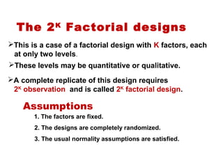 The 2K
Factorial designs
This is a case of a factorial design with K factors, each
at only two levels.
These levels may be quantitative or qualitative.
A complete replicate of this design requires
2K
observation and is called 2K
factorial design.
Assumptions
1. The factors are fixed.
2. The designs are completely randomized.
3. The usual normality assumptions are satisfied.
 