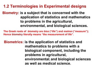 Biometrics: is the application of statistics and
mathematics to problems with a
biological component, including the
problems in agricultural,
environmental, and biological sciences
as well as medical science.
Biometry: is a subject that is concerned with the
application of statistics and mathematics
to problems in the agricultural,
environmental, and biological sciences.
The Greek roots of biometry are bios (“life”) and metron (“measure”);
Hence biometry literally means “the measurement of life”.
1.2 Terminologies in Experimental designs
 