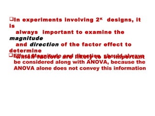 In experiments involving 2K
designs, it
is
always important to examine the
magnitude
and direction of the factor effect to
determine
which factors are likely to be importantEffect Magnitude and direction should always
be considered along with ANOVA, because the
ANOVA alone does not convey this information
 