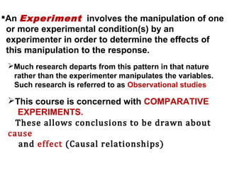 An Experiment involves the manipulation of one
or more experimental condition(s) by an
experimenter in order to determine the effects of
this manipulation to the response.
Much research departs from this pattern in that nature
rather than the experimenter manipulates the variables.
Such research is referred to as Observational studies
This course is concerned with COMPARATIVE
EXPERIMENTS.
These allows conclusions to be drawn about
cause
and effect (Causal relationships)
 