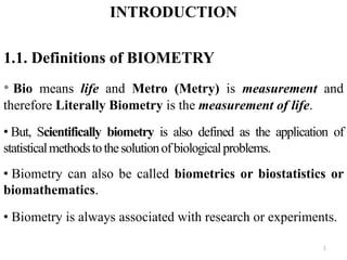 INTRODUCTION
1.1. Definitions of BIOMETRY
• Bio means life and Metro (Metry) is measurement and
therefore Literally Biometry is the measurement of life.
• But, Scientifically biometry is also defined as the application of
statisticalmethodstothesolutionofbiologicalproblems.
• Biometry can also be called biometrics or biostatistics or
biomathematics.
• Biometry is always associated with research or experiments.
1
 
