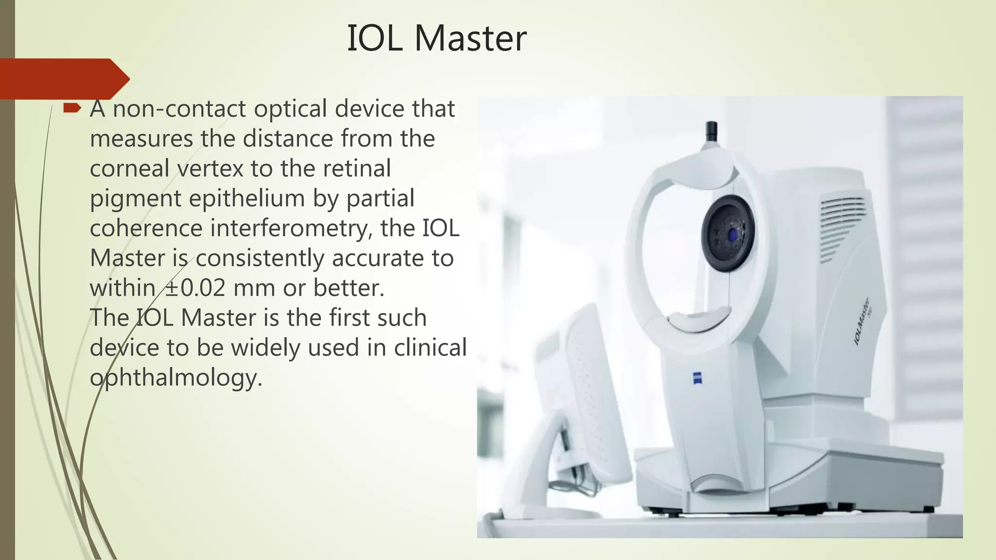 IOL Master
 A non-contact optical device that
measures the distance from the
corneal vertex to the retinal
pigment epithelium by partial
coherence interferometry, the IOL
Master is consistently accurate to
within ±0.02 mm or better.
The IOL Master is the first such
device to be widely used in clinical
ophthalmology.
 