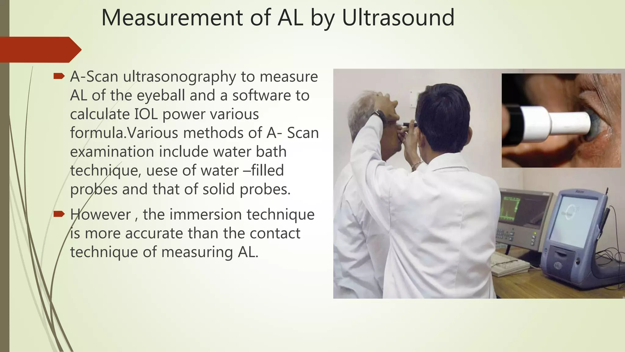 Measurement of AL by Ultrasound
 A-Scan ultrasonography to measure
AL of the eyeball and a software to
calculate IOL power various
formula.Various methods of A- Scan
examination include water bath
technique, uese of water –filled
probes and that of solid probes.
 However , the immersion technique
is more accurate than the contact
technique of measuring AL.
 