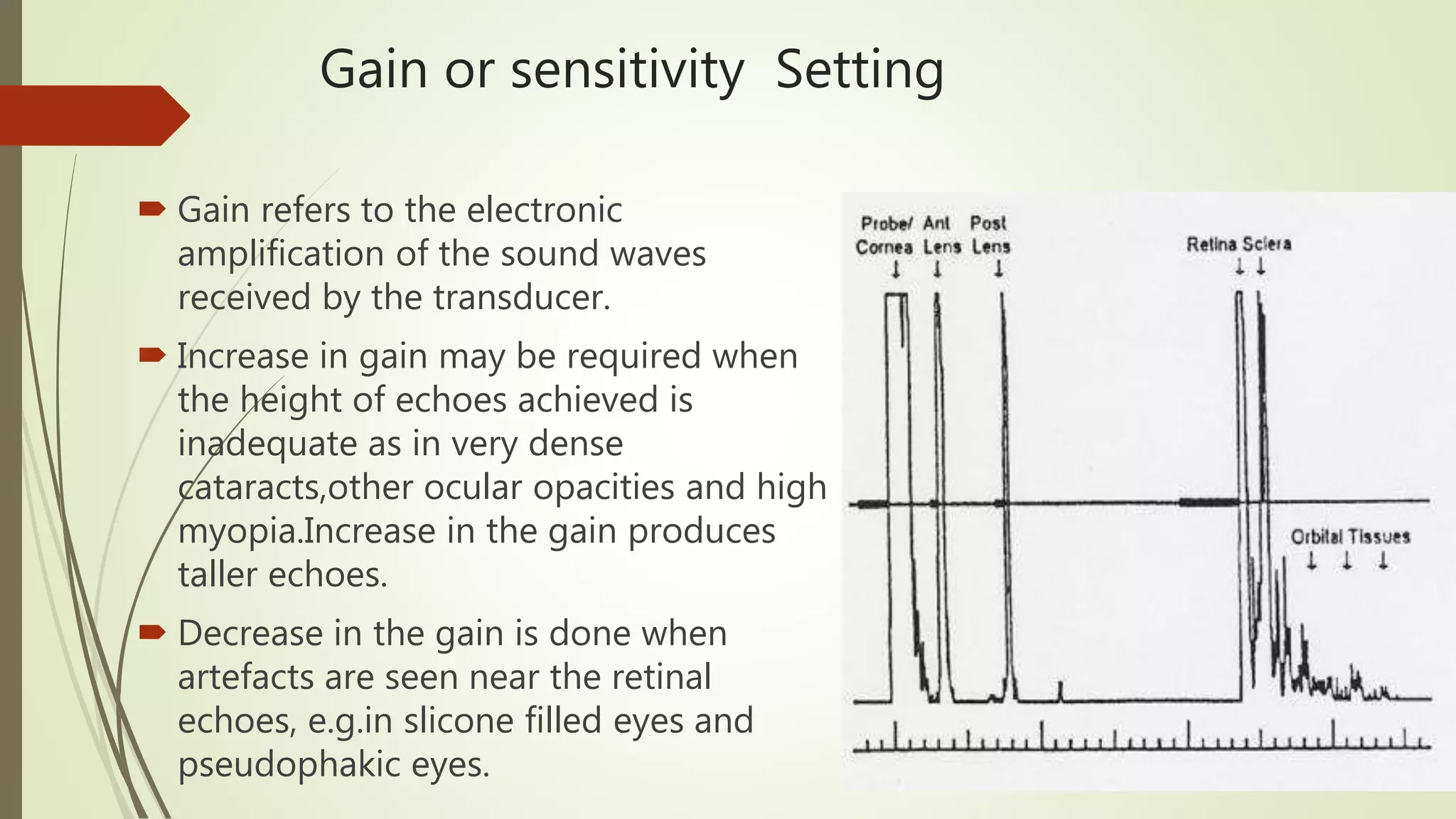 Gain or sensitivity Setting
 Gain refers to the electronic
amplification of the sound waves
received by the transducer.
 Increase in gain may be required when
the height of echoes achieved is
inadequate as in very dense
cataracts,other ocular opacities and high
myopia.Increase in the gain produces
taller echoes.
 Decrease in the gain is done when
artefacts are seen near the retinal
echoes, e.g.in slicone filled eyes and
pseudophakic eyes.
 