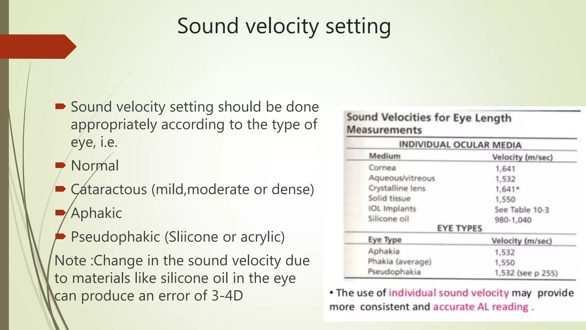 Sound velocity setting
 Sound velocity setting should be done
appropriately according to the type of
eye, i.e.
 Normal
 Cataractous (mild,moderate or dense)
 Aphakic
 Pseudophakic (Sliicone or acrylic)
Note :Change in the sound velocity due
to materials like silicone oil in the eye
can produce an error of 3-4D
 