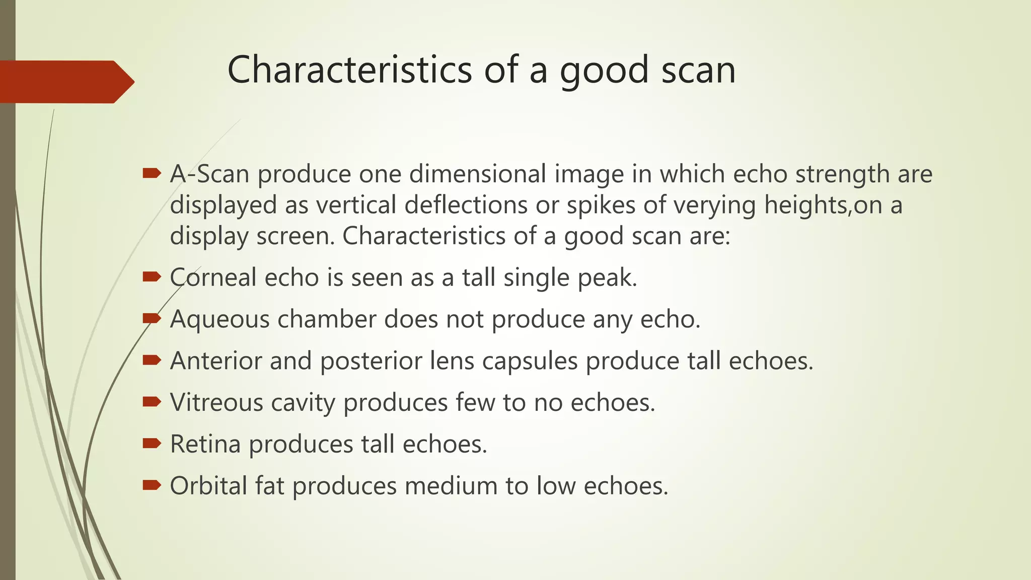 Characteristics of a good scan
 A-Scan produce one dimensional image in which echo strength are
displayed as vertical deflections or spikes of verying heights,on a
display screen. Characteristics of a good scan are:
 Corneal echo is seen as a tall single peak.
 Aqueous chamber does not produce any echo.
 Anterior and posterior lens capsules produce tall echoes.
 Vitreous cavity produces few to no echoes.
 Retina produces tall echoes.
 Orbital fat produces medium to low echoes.
 