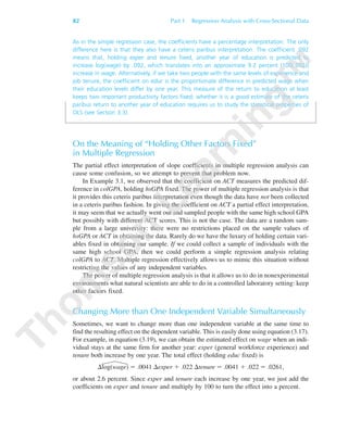 82 Part 1 Regression Analysis with Cross-Sectional Data
As in the simple regression case, the coefficients have a percentage interpretation. The only
difference here is that they also have a ceteris paribus interpretation. The coefficient .092
means that, holding exper and tenure fixed, another year of education is predicted to
increase log(wage) by .092, which translates into an approximate 9.2 percent [100(.092)]
increase in wage. Alternatively, if we take two people with the same levels of experience and
job tenure, the coefficient on educ is the proportionate difference in predicted wage when
their education levels differ by one year. This measure of the return to education at least
keeps two important productivity factors fixed; whether it is a good estimate of the ceteris
paribus return to another year of education requires us to study the statistical properties of
OLS (see Section 3.3).
On the Meaning of “Holding Other Factors Fixed”
in Multiple Regression
The partial effect interpretation of slope coefficients in multiple regression analysis can
cause some confusion, so we attempt to prevent that problem now.
In Example 3.1, we observed that the coefficient on ACT measures the predicted dif-
ference in colGPA, holding hsGPA fixed. The power of multiple regression analysis is that
it provides this ceteris paribus interpretation even though the data have not been collected
in a ceteris paribus fashion. In giving the coefficient on ACT a partial effect interpretation,
it may seem that we actually went out and sampled people with the same high school GPA
but possibly with different ACT scores. This is not the case. The data are a random sam-
ple from a large university: there were no restrictions placed on the sample values of
hsGPA or ACT in obtaining the data. Rarely do we have the luxury of holding certain vari-
ables fixed in obtaining our sample. If we could collect a sample of individuals with the
same high school GPA, then we could perform a simple regression analysis relating
colGPA to ACT. Multiple regression effectively allows us to mimic this situation without
restricting the values of any independent variables.
The power of multiple regression analysis is that it allows us to do in nonexperimental
environments what natural scientists are able to do in a controlled laboratory setting: keep
other factors fixed.
Changing More than One Independent Variable Simultaneously
Sometimes, we want to change more than one independent variable at the same time to
find the resulting effect on the dependent variable. This is easily done using equation (3.17).
For example, in equation (3.19), we can obtain the estimated effect on wage when an indi-
vidual stays at the same firm for another year: exper (general workforce experience) and
tenure both increase by one year. The total effect (holding educ fixed) is
⌬log(wage) ϭ .0041 ⌬exper ϩ .022 ⌬tenure ϭ .0041 ϩ .022 ϭ .0261,
or about 2.6 percent. Since exper and tenure each increase by one year, we just add the
coefficients on exper and tenure and multiply by 100 to turn the effect into a percent.
89782_03_c03_p073-122.qxd 5/26/05 11:46 AM Page 82
 