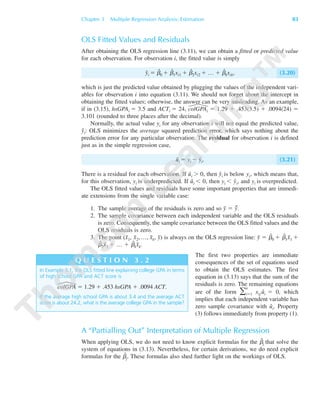 OLS Fitted Values and Residuals
After obtaining the OLS regression line (3.11), we can obtain a fitted or predicted value
for each observation. For observation i, the fitted value is simply
yˆi ϭ ␤ˆ
0 ϩ ␤ˆ
1xi1 ϩ ␤ˆ
2xi2 ϩ … ϩ ␤ˆ
kxik, (3.20)
which is just the predicted value obtained by plugging the values of the independent vari-
ables for observation i into equation (3.11). We should not forget about the intercept in
obtaining the fitted values; otherwise, the answer can be very misleading. As an example,
if in (3.15), hsGPAi ϭ 3.5 and ACTi ϭ 24, colGPAi ϭ 1.29 ϩ .453(3.5) ϩ .0094(24) ϭ
3.101 (rounded to three places after the decimal).
Normally, the actual value yi for any observation i will not equal the predicted value,
yˆi: OLS minimizes the average squared prediction error, which says nothing about the
prediction error for any particular observation. The residual for observation i is defined
just as in the simple regression case,
uˆi ϭ yi Ϫ yˆi. (3.21)
There is a residual for each observation. If uˆi Ͼ 0, then yˆi is below yi, which means that,
for this observation, yi is underpredicted. If uˆi Ͻ 0, then yi Ͻ yˆi, and yi is overpredicted.
The OLS fitted values and residuals have some important properties that are immedi-
ate extensions from the single variable case:
1. The sample average of the residuals is zero and so y¯ ϭ yˆ¯.
2. The sample covariance between each independent variable and the OLS residuals
is zero. Consequently, the sample covariance between the OLS fitted values and the
OLS residuals is zero.
3. The point (x¯1, x¯2, …, x¯k, y¯) is always on the OLS regression line: y¯ ϭ ␤ˆ
0 ϩ ␤ˆ
1x¯1 ϩ
␤ˆ
2x¯2 ϩ … ϩ ␤ˆ
kx¯k.
The first two properties are immediate
consequences of the set of equations used
to obtain the OLS estimates. The first
equation in (3.13) says that the sum of the
residuals is zero. The remaining equations
are of the form ͚
n
iϭ1 xijuˆi ϭ 0, which
implies that each independent variable has
zero sample covariance with uˆi. Property
(3) follows immediately from property (1).
A “Partialling Out” Interpretation of Multiple Regression
When applying OLS, we do not need to know explicit formulas for the ␤ˆ
j that solve the
system of equations in (3.13). Nevertheless, for certain derivations, we do need explicit
formulas for the ␤ˆ
j. These formulas also shed further light on the workings of OLS.
Chapter 3 Multiple Regression Analysis: Estimation 83
In Example 3.1, the OLS fitted line explaining college GPA in terms
of high school GPA and ACT score is
colGPA ϭ 1.29 ϩ .453 hsGPA ϩ .0094 ACT.
If the average high school GPA is about 3.4 and the average ACT
score is about 24.2, what is the average college GPA in the sample?
Q U E S T I O N 3 . 2
89782_03_c03_p073-122.qxd 5/26/05 11:46 AM Page 83
 