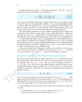 Consider again the case with k ϭ 2 independent variables, yˆ ϭ ␤ˆ
0 ϩ ␤ˆ
1x1 ϩ ␤ˆ
2x2. For
concreteness, we focus on ␤ˆ
1. One way to express ␤ˆ
1 is
␤ˆ
1 ϭ Θ͚
n
iϭ1
rˆi1yi Ι ͞ Θ͚
n
iϭ1
rˆi
2
1 Ι, (3.22)
where the rˆi1 are the OLS residuals from a simple regression of x1 on x2, using the sample
at hand. We regress our first independent variable, x1, on our second independent variable,
x2, and then obtain the residuals (y plays no role here). Equation (3.22) shows that we can
then do a simple regression of y on rˆ1 to obtain ␤ˆ
1. (Note that the residuals rˆi1 have a zero
sample average, and so ␤ˆ
1 is the usual slope estimate from simple regression.)
The representation in equation (3.22) gives another demonstration of ␤ˆ
1’s partial effect
interpretation. The residuals rˆi1 are the part of xi1 that is uncorrelated with xi2. Another way
of saying this is that rˆi1 is xi1 after the effects of xi2 have been partialled out, or netted out.
Thus, ␤ˆ
1 measures the sample relationship between y and x1 after x2 has been partialled out.
In simple regression analysis, there is no partialling out of other variables because no
other variables are included in the regression. Computer Exercise C3.5 steps you through
the partialling out process using the wage data from Example 3.2. For practical purposes,
the important thing is that ␤ˆ
1 in the equation yˆ ϭ ␤ˆ
0 ϩ ␤ˆ
1x1 ϩ ␤ˆ
2x2 measures the change
in y given a one-unit increase in x1, holding x2 fixed.
In the general model with k explanatory variables, ␤ˆ
1 can still be written as in equa-
tion (3.22), but the residuals rˆi1 come from the regression of x1 on x2, …, xk. Thus, ␤ˆ
1
measures the effect of x1 on y after x2, …, xk have been partialled or netted out.
Comparison of Simple and Multiple Regression Estimates
Two special cases exist in which the simple regression of y on x1 will produce the same
OLS estimate on x1 as the regression of y on x1 and x2. To be more precise, write the sim-
ple regression of y on x1 as y˜ ϭ ␤˜
0 ϩ ␤˜
1x1, and write the multiple regression as
yˆ ϭ ␤ˆ
0 ϩ ␤ˆ
1x1 ϩ ␤ˆ
2x2. We know that the simple regression coefficient ␤˜
1 does not usu-
ally equal the multiple regression coefficient ␤ˆ
1. It turns out there is a simple relation-
ship between ␤˜
1 and ␤ˆ
1, which allows for interesting comparisons between simple and
multiple regression:
␤˜
1 ϭ ␤ˆ
1 ϩ ␤ˆ
2␦˜
1, (3.23)
where ␦˜
1 is the slope coefficient from the simple regression of xi2 on xi1, i ϭ 1, ..., n. This
equation shows how ␤˜
1 differs from the partial effect of x1 on yˆ. The confounding term is
the partial effect of x2 on yˆ times the slope in the sample regression of x2 on x1. (See Section
3A.4 in the chapter appendix for a more general verification.)
The relationship between ␤˜
1 and ␤ˆ
1 also shows there are two distinct cases where they
are equal:
1. The partial effect of x2 on yˆ is zero in the sample. That is, ␤ˆ
2 ϭ 0.
2. x1 and x2 are uncorrelated in the sample. That is, ␦˜
1 ϭ 0.
84 Part 1 Regression Analysis with Cross-Sectional Data
89782_03_c03_p073-122.qxd 5/26/05 11:46 AM Page 84
 