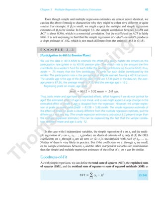 Chapter 3 Multiple Regression Analysis: Estimation 85
Even though simple and multiple regression estimates are almost never identical, we
can use the above formula to characterize why they might be either very different or quite
similar. For example, if ␤ˆ
2 is small, we might expect the multiple and simple regression
estimates of ␤1 to be similar. In Example 3.1, the sample correlation between hsGPA and
ACT is about 0.346, which is a nontrivial correlation. But the coefficient on ACT is fairly
little. It is not surprising to find that the simple regression of colGPA on hsGPA produces
a slope estimate of .482, which is not much different from the estimate .453 in (3.15).
E X A M P L E 3 . 3
[Participation in 401(k) Pension Plans]
We use the data in 401K.RAW to estimate the effect of a plan’s match rate (mrate) on the
participation rate (prate) in its 401(k) pension plan. The match rate is the amount the firm
contributes to a worker’s fund for each dollar the worker contributes (up to some limit); thus,
mrate ϭ .75 means that the firm contributes 75 cents for each dollar contributed by the
worker. The participation rate is the percentage of eligible workers having a 401(k) account.
The variable age is the age of the 401(k) plan. There are 1,534 plans in the data set, the aver-
age prate is 87.36, the average mrate is .732, and the average age is 13.2.
Regressing prate on mrate, age gives
prate ϭ 80.12 ϩ 5.52 mrate ϩ .243 age.
Thus, both mrate and age have the expected effects. What happens if we do not control for
age? The estimated effect of age is not trivial, and so we might expect a large change in the
estimated effect of mrate if age is dropped from the regression. However, the simple regres-
sion of prate on mrate yields prate ϭ 83.08 ϩ 5.86 mrate. The simple regression estimate of
the effect of mrate on prate is clearly different from the multiple regression estimate, but the
difference is not very big. (The simple regression estimate is only about 6.2 percent larger than
the multiple regression estimate.) This can be explained by the fact that the sample correla-
tion between mrate and age is only .12.
In the case with k independent variables, the simple regression of y on x1 and the multi-
ple regression of y on x1, x2, …, xk produce an identical estimate of x1 only if (1) the OLS
coefficients on x2 through xk are all zero or (2) x1 is uncorrelated with each of x2, …, xk.
Neither of these is very likely in practice. But if the coefficients on x2 through xk are small,
or the sample correlations between x1 and the other independent variables are insubstantial,
then the simple and multiple regression estimates of the effect of x1 on y can be similar.
Goodness-of-Fit
As with simple regression, we can define the total sum of squares (SST), the explained sum
of squares (SSE), and the residual sum of squares or sum of squared residuals (SSR) as
SST ϵ ͚
n
iϭ1
(yi Ϫ y¯)2
(3.24)
89782_03_c03_p073-122.qxd 5/26/05 11:46 AM Page 85
 