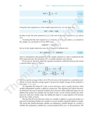 SSE ϵ ͚
n
iϭ1
(yˆi Ϫ y¯)2
(3.25)
SSR ϵ ͚
n
iϭ1
uˆi
2. (3.26)
Using the same argument as in the simple regression case, we can show that
SST ϭ SSE ϩ SSR. (3.27)
In other words, the total variation in {yi} is the sum of the total variations in {yˆi} and in
{uˆi}.
Assuming that the total variation in y is nonzero, as is the case unless yi is constant in
the sample, we can divide (3.27) by SST to get
SSR/SST ϩ SSE/SST ϭ 1.
Just as in the simple regression case, the R-squared is defined to be
R2 ϵ SSE/SST ϭ 1 Ϫ SSR/SST, (3.28)
and it is interpreted as the proportion of the sample variation in yi that is explained by the
OLS regression line. By definition, R2 is a number between zero and one.
R2 can also be shown to equal the squared correlation coefficient between the actual
yi and the fitted values yˆi. That is,
R2 ϭ . (3.29)
[We have put the average of the yˆi in (3.29) to be true to the formula for a correlation coef-
ficient; we know that this average equals y¯ because the sample average of the residuals is
zero and yi ϭ yˆi ϩ uˆi.]
An important fact about R2 is that it never decreases, and it usually increases when
another independent variable is added to a regression. This algebraic fact follows because,
by definition, the sum of squared residuals never increases when additional regressors are
added to the model. For example, the last digit of one’s social security number has noth-
ing to do with one’s hourly wage, but adding this digit to a wage equation will increase
the R2 (by a little, at least).
The fact that R2 never decreases when any variable is added to a regression makes it a
poor tool for deciding whether one variable or several variables should be added to a model.
The factor that should determine whether an explanatory variable belongs in a model is
whether the explanatory variable has a nonzero partial effect on y in the population. We
Θ͚
n
iϭ1
(yi Ϫ y¯) (yˆi Ϫ yˆ¯)Ι
2
Θ͚
n
iϭ1
(yi Ϫ y¯)2
ΙΘ͚
n
iϭ1
(yˆi Ϫ yˆ¯)2
Ι
86 Part 1 Regression Analysis with Cross-Sectional Data
89782_03_c03_p073-122.qxd 5/26/05 11:46 AM Page 86
 