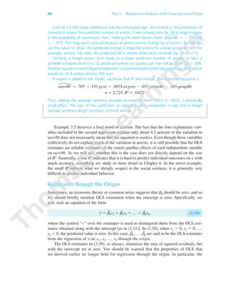 88 Part 1 Regression Analysis with Cross-Sectional Data
Each of the OLS slope coefficients has the anticipated sign. An increase in the proportion of
convictions lowers the predicted number of arrests. If we increase pcnv by .50 (a large increase
in the probability of conviction), then, holding the other factors fixed, ⌬narr86 ϭ Ϫ.150(.50)
ϭ Ϫ.075. This may seem unusual because an arrest cannot change by a fraction. But we can
use this value to obtain the predicted change in expected arrests for a large group of men. For
example, among 100 men, the predicted fall in arrests when pcnv increases by .50 is Ϫ7.5.
Similarly, a longer prison term leads to a lower predicted number of arrests. In fact, if
ptime86 increases from 0 to 12, predicted arrests for a particular man fall by .034(12) ϭ .408.
Another quarter in which legal employment is reported lowers predicted arrests by .104, which
would be 10.4 arrests among 100 men.
If avgsen is added to the model, we know that R2 will increase. The estimated equation is
narr86 ϭ .707 Ϫ .151 pcnv ϩ .0074 avgsen Ϫ .037 ptime86 Ϫ .103 qemp86
n ϭ 2,725, R2 ϭ .0422.
Thus, adding the average sentence variable increases R2 from .0413 to .0422, a practically
small effect. The sign of the coefficient on avgsen is also unexpected: it says that a longer
average sentence length increases criminal activity.
Example 3.5 deserves a final word of caution. The fact that the four explanatory vari-
ables included in the second regression explain only about 4.2 percent of the variation in
narr86 does not necessarily mean that the equation is useless. Even though these variables
collectively do not explain much of the variation in arrests, it is still possible that the OLS
estimates are reliable estimates of the ceteris paribus effects of each independent variable
on narr86. As we will see, whether this is the case does not directly depend on the size
of R2. Generally, a low R2 indicates that it is hard to predict individual outcomes on y with
much accuracy, something we study in more detail in Chapter 6. In the arrest example,
the small R2 reflects what we already suspect in the social sciences: it is generally very
difficult to predict individual behavior.
Regression through the Origin
Sometimes, an economic theory or common sense suggests that ␤0 should be zero, and so
we should briefly mention OLS estimation when the intercept is zero. Specifically, we
now seek an equation of the form
y˜ ϭ ␤˜
1x1 ϩ ␤˜
2x2 ϩ … ϩ ␤˜
kxk, (3.30)
where the symbol “~” over the estimates is used to distinguish them from the OLS esti-
mates obtained along with the intercept [as in (3.11)]. In (3.30), when x1 ϭ 0, x2 ϭ 0, …,
xk ϭ 0, the predicted value is zero. In this case, ␤˜
1, …, ␤˜
k are said to be the OLS estimates
from the regression of y on x1, x2, …, xk through the origin.
The OLS estimates in (3.30), as always, minimize the sum of squared residuals, but
with the intercept set at zero. You should be warned that the properties of OLS that
we derived earlier no longer hold for regression through the origin. In particular, the
89782_03_c03_p073-122.qxd 5/26/05 11:46 AM Page 88
 