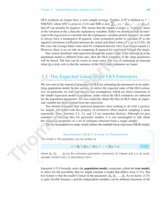 Chapter 3 Multiple Regression Analysis: Estimation 89
OLS residuals no longer have a zero sample average. Further, if R2 is defined as 1 Ϫ
SSR/SST, where SST is given in (3.24) and SSR is now ͚
n
iϭ1 (yi Ϫ ␤˜
1xi1 Ϫ … Ϫ␤˜
kxik)2,
then R2 can actually be negative. This means that the sample average, y¯, “explains” more
of the variation in the yi than the explanatory variables. Either we should include an inter-
cept in the regression or conclude that the explanatory variables poorly explain y. In order
to always have a nonnegative R-squared, some economists prefer to calculate R2 as the
squared correlation coefficient between the actual and fitted values of y, as in (3.29). (In
this case, the average fitted value must be computed directly since it no longer equals y¯.)
However, there is no set rule on computing R-squared for regression through the origin.
One serious drawback with regression through the origin is that, if the intercept ␤0 in the
population model is different from zero, then the OLS estimators of the slope parameters
will be biased. The bias can be severe in some cases. The cost of estimating an intercept
when ␤0 is truly zero is that the variances of the OLS slope estimators are larger.
3.3 The Expected Value of the OLS Estimators
We now turn to the statistical properties of OLS for estimating the parameters in an under-
lying population model. In this section, we derive the expected value of the OLS estima-
tors. In particular, we state and discuss four assumptions, which are direct extensions of
the simple regression model assumptions, under which the OLS estimators are unbiased
for the population parameters. We also explicitly obtain the bias in OLS when an impor-
tant variable has been omitted from the regression.
You should remember that statistical properties have nothing to do with a particu-
lar sample, but rather with the property of estimators when random sampling is done
repeatedly. Thus, Sections 3.3, 3.4, and 3.5 are somewhat abstract. Although we give
examples of deriving bias for particular models, it is not meaningful to talk about
the statistical properties of a set of estimates obtained from a single sample.
The first assumption we make simply defines the multiple linear regression (MLR) model.
Assumption MLR.1 (Linear in Parameters)
The model in the population can be written as
y ϭ ␤0 ϩ ␤1x1 ϩ ␤2x2 ϩ … ϩ ␤kxk ϩ u, (3.31)
where ␤0, ␤1, …, ␤k are the unknown parameters (constants) of interest and u is an unob-
servable random error or disturbance term.
Equation (3.31) formally states the population model, sometimes called the true model,
to allow for the possibility that we might estimate a model that differs from (3.31). The
key feature is that the model is linear in the parameters ␤0, ␤1, …, ␤k. As we know, (3.31)
is quite flexible because y and the independent variables can be arbitrary functions of the
89782_03_c03_p073-122.qxd 5/26/05 11:46 AM Page 89
 
