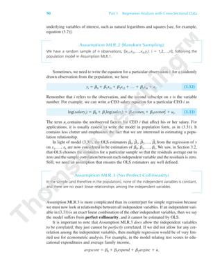 90 Part 1 Regression Analysis with Cross-Sectional Data
underlying variables of interest, such as natural logarithms and squares [see, for example,
equation (3.7)].
Assumption MLR.2 (Random Sampling)
We have a random sample of n observations, {(xi1,xi2,…,xik,yi): i ϭ 1,2,…,n}, following the
population model in Assumption MLR.1.
Sometimes, we need to write the equation for a particular observation i: for a randomly
drawn observation from the population, we have
yi ϭ ␤0 ϩ ␤1xi1 ϩ ␤2xi2 ϩ … ϩ ␤kxik ϩ ui. (3.32)
Remember that i refers to the observation, and the second subscript on x is the variable
number. For example, we can write a CEO salary equation for a particular CEO i as
log(salaryi) ϭ ␤0 ϩ ␤1log(salesi) ϩ ␤2ceoteni ϩ ␤3ceoteni
2 ϩ ui. (3.33)
The term ui contains the unobserved factors for CEO i that affect his or her salary. For
applications, it is usually easiest to write the model in population form, as in (3.31). It
contains less clutter and emphasizes the fact that we are interested in estimating a popu-
lation relationship.
In light of model (3.31), the OLS estimators ␤ˆ
0, ␤ˆ
1, ␤ˆ
2, …, ␤ˆ
k from the regression of y
on x1, …, xk are now considered to be estimators of ␤0, ␤1, …, ␤k. We saw, in Section 3.2,
that OLS chooses the estimates for a particular sample so that the residuals average out to
zero and the sample correlation between each independent variable and the residuals is zero.
Still, we need an assumption that ensures the OLS estimators are well defined.
Assumption MLR.3 (No Perfect Collinearity)
In the sample (and therefore in the population), none of the independent variables is constant,
and there are no exact linear relationships among the independent variables.
Assumption MLR.3 is more complicated than its counterpart for simple regression because
we must now look at relationships between all independent variables. If an independent vari-
able in (3.31) is an exact linear combination of the other independent variables, then we say
the model suffers from perfect collinearity, and it cannot be estimated by OLS.
It is important to note that Assumption MLR.3 does allow the independent variables
to be correlated; they just cannot be perfectly correlated. If we did not allow for any cor-
relation among the independent variables, then multiple regression would be of very lim-
ited use for econometric analysis. For example, in the model relating test scores to edu-
cational expenditures and average family income,
avgscore ϭ ␤0 ϩ ␤1expend ϩ ␤2avginc ϩ u,
89782_03_c03_p073-122.qxd 5/26/05 11:46 AM Page 90
 