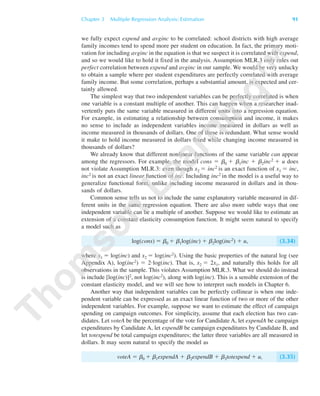 we fully expect expend and avginc to be correlated: school districts with high average
family incomes tend to spend more per student on education. In fact, the primary moti-
vation for including avginc in the equation is that we suspect it is correlated with expend,
and so we would like to hold it fixed in the analysis. Assumption MLR.3 only rules out
perfect correlation between expend and avginc in our sample. We would be very unlucky
to obtain a sample where per student expenditures are perfectly correlated with average
family income. But some correlation, perhaps a substantial amount, is expected and cer-
tainly allowed.
The simplest way that two independent variables can be perfectly correlated is when
one variable is a constant multiple of another. This can happen when a researcher inad-
vertently puts the same variable measured in different units into a regression equation.
For example, in estimating a relationship between consumption and income, it makes
no sense to include as independent variables income measured in dollars as well as
income measured in thousands of dollars. One of these is redundant. What sense would
it make to hold income measured in dollars fixed while changing income measured in
thousands of dollars?
We already know that different nonlinear functions of the same variable can appear
among the regressors. For example, the model cons ϭ ␤0 ϩ ␤1inc ϩ ␤2inc2 ϩ u does
not violate Assumption MLR.3: even though x2 ϭ inc2 is an exact function of x1 ϭ inc,
inc2 is not an exact linear function of inc. Including inc2 in the model is a useful way to
generalize functional form, unlike including income measured in dollars and in thou-
sands of dollars.
Common sense tells us not to include the same explanatory variable measured in dif-
ferent units in the same regression equation. There are also more subtle ways that one
independent variable can be a multiple of another. Suppose we would like to estimate an
extension of a constant elasticity consumption function. It might seem natural to specify
a model such as
log(cons) ϭ ␤0 ϩ ␤1log(inc) ϩ ␤2log(inc2) ϩ u, (3.34)
where x1 ϭ log(inc) and x2 ϭ log(inc2). Using the basic properties of the natural log (see
Appendix A), log(inc2) ϭ 2иlog(inc). That is, x2 ϭ 2x1, and naturally this holds for all
observations in the sample. This violates Assumption MLR.3. What we should do instead
is include [log(inc)]2, not log(inc2), along with log(inc). This is a sensible extension of the
constant elasticity model, and we will see how to interpret such models in Chapter 6.
Another way that independent variables can be perfectly collinear is when one inde-
pendent variable can be expressed as an exact linear function of two or more of the other
independent variables. For example, suppose we want to estimate the effect of campaign
spending on campaign outcomes. For simplicity, assume that each election has two can-
didates. Let voteA be the percentage of the vote for Candidate A, let expendA be campaign
expenditures by Candidate A, let expendB be campaign expenditures by Candidate B, and
let totexpend be total campaign expenditures; the latter three variables are all measured in
dollars. It may seem natural to specify the model as
voteA ϭ ␤0 ϩ ␤1expendA ϩ ␤2expendB ϩ ␤3totexpend ϩ u, (3.35)
Chapter 3 Multiple Regression Analysis: Estimation 91
89782_03_c03_p073-122.qxd 5/26/05 11:46 AM Page 91
 