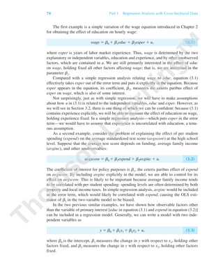 The first example is a simple variation of the wage equation introduced in Chapter 2
for obtaining the effect of education on hourly wage:
wage ϭ b0 ϩ b1educ ϩ b2exper ϩ u, (3.1)
where exper is years of labor market experience. Thus, wage is determined by the two
explanatory or independent variables, education and experience, and by other unobserved
factors, which are contained in u. We are still primarily interested in the effect of educ
on wage, holding fixed all other factors affecting wage; that is, we are interested in the
parameter b1.
Compared with a simple regression analysis relating wage to educ, equation (3.1)
effectively takes exper out of the error term and puts it explicitly in the equation. Because
exper appears in the equation, its coefficient, b2, measures the ceteris paribus effect of
exper on wage, which is also of some interest.
Not surprisingly, just as with simple regression, we will have to make assumptions
about how u in (3.1) is related to the independent variables, educ and exper. However, as
we will see in Section 3.2, there is one thing of which we can be confident: because (3.1)
contains experience explicitly, we will be able to measure the effect of education on wage,
holding experience fixed. In a simple regression analysis—which puts exper in the error
term—we would have to assume that experience is uncorrelated with education, a tenu-
ous assumption.
As a second example, consider the problem of explaining the effect of per student
spending (expend) on the average standardized test score (avgscore) at the high school
level. Suppose that the average test score depends on funding, average family income
(avginc), and other unobservables:
avgscore ϭ b0 ϩ b1expend ϩ b2avginc ϩ u. (3.2)
The coefficient of interest for policy purposes is b1, the ceteris paribus effect of expend
on avgscore. By including avginc explicitly in the model, we are able to control for its
effect on avgscore. This is likely to be important because average family income tends
to be correlated with per student spending: spending levels are often determined by both
property and local income taxes. In simple regression analysis, avginc would be included
in the error term, which would likely be correlated with expend, causing the OLS esti-
mator of b1 in the two-variable model to be biased.
In the two previous similar examples, we have shown how observable factors other
than the variable of primary interest [educ in equation (3.1) and expend in equation (3.2)]
can be included in a regression model. Generally, we can write a model with two inde-
pendent variables as
y ϭ b0 ϩ b1x1 ϩ b2x2 ϩ u, (3.3)
where b0 is the intercept, b1 measures the change in y with respect to x1, holding other
factors fixed, and b2 measures the change in y with respect to x2, holding other factors
fixed.
74 Part 1 Regression Analysis with Cross-Sectional Data
89782_03_c03_p073-122.qxd 5/26/05 11:46 AM Page 74
 