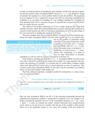 92 Part 1 Regression Analysis with Cross-Sectional Data
in order to isolate the effects of spending by each candidate and the total amount of spend-
ing. But this model violates Assumption MLR.3 because x3 ϭ x1 ϩ x2 by definition. Trying
to interpret this equation in a ceteris paribus fashion reveals the problem. The parameter
of ␤1 in equation (3.35) is supposed to measure the effect of increasing expenditures by
Candidate A by one dollar on Candidate A’s vote, holding Candidate B’s spending and
total spending fixed. This is nonsense, because if expendB and totexpend are held fixed,
then we cannot increase expendA.
The solution to the perfect collinearity in (3.35) is simple: drop any one of the three
variables from the model. We would probably drop totexpend, and then the coefficient on
expendA would measure the effect of increasing expenditures by A on the percentage of
the vote received by A, holding the spending by B fixed.
The prior examples show that Assumption MLR.3 can fail if we are not careful in spec-
ifying our model. Assumption MLR.3 also fails if the sample size, n, is too small in rela-
tion to the number of parameters being
estimated. In the general regression model
in equation (3.31), there are k ϩ 1 param-
eters, and MLR.3 fails if n Ͻ k ϩ 1. Intu-
itively, this makes sense: to estimate k ϩ 1
parameters, we need at least k ϩ 1 obser-
vations. Not surprisingly, it is better to
have as many observations as possible,
something we will see with our variance calculations in Section 3.4.
If the model is carefully specified and n Ն k ϩ 1, Assumption MLR.3 can fail in rare
cases due to bad luck in collecting the sample. For example, in a wage equation with edu-
cation and experience as variables, it is possible that we could obtain a random sample
where each individual has exactly twice as much education as years of experience. This
scenario would cause Assumption MLR.3 to fail, but it can be considered very unlikely
unless we have an extremely small sample size.
The final, and most important, assumption needed for unbiasedness is a direct exten-
sion of Assumption SLR.4.
Assumption MLR.4 (Zero Conditional Mean)
The error u has an expected value of zero given any values of the independent variables. In
other words,
E(u͉x1,x2, …,xk) ϭ 0. (3.36)
One way that Assumption MLR.4 can fail is if the functional relationship between the
explained and explanatory variables is misspecified in equation (3.31): for example, if we
forget to include the quadratic term inc2 in the consumption function cons ϭ ␤0 ϩ ␤1inc
ϩ ␤2inc2 ϩ u when we estimate the model. Another functional form misspecification
occurs when we use the level of a variable when the log of the variable is what actually
shows up in the population model, or vice versa. For example, if the true model has
In the previous example, if we use as explanatory variables expendA,
expendB, and shareA, where shareA ϭ 100и(expendA/totexpend)
is the percentage share of total campaign expenditures made by
Candidate A, does this violate Assumption MLR.3?
Q U E S T I O N 3 . 3
89782_03_c03_p073-122.qxd 5/26/05 11:46 AM Page 92
 