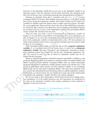Chapter 3 Multiple Regression Analysis: Estimation 93
log(wage) as the dependent variable but we use wage as the dependent variable in our
regression analysis, then the estimators will be biased. Intuitively, this should be pretty
clear. We will discuss ways of detecting functional form misspecification in Chapter 9.
Omitting an important factor that is correlated with any of x1, x2, …, xk causes
Assumption MLR.4 to fail also. With multiple regression analysis, we are able to include
many factors among the explanatory variables, and omitted variables are less likely to be
a problem in multiple regression analysis than in simple regression analysis. Neverthe-
less, in any application, there are always factors that, due to data limitations or ignorance,
we will not be able to include. If we think these factors should be controlled for and they
are correlated with one or more of the independent variables, then Assumption MLR.4
will be violated. We will derive this bias later.
There are other ways that u can be correlated with an explanatory variable. In
Chapter 15, we will discuss the problem of measurement error in an explanatory vari-
able. In Chapter 16, we cover the conceptually more difficult problem in which one or
more of the explanatory variables is determined jointly with y. We must postpone our
study of these problems until we have a firm grasp of multiple regression analysis under
an ideal set of assumptions.
When Assumption MLR.4 holds, we often say that we have exogenous explanatory
variables. If xj is correlated with u for any reason, then xj is said to be an endogenous
explanatory variable. The terms “exogenous” and “endogenous” originated in simulta-
neous equations analysis (see Chapter 16), but the term “endogenous explanatory vari-
able” has evolved to cover any case in which an explanatory variable may be cor-
related with the error term.
Before we show the unbiasedness of the OLS estimators under MLR.1 to MLR.4, a word
of caution. Beginning students of econometrics sometimes confuse Assumptions MLR.3 and
MLR.4, but they are quite different. Assumption MLR.3 rules out certain relationships
among the independent or explanatory variables and has nothing to do with the error, u. You
will know immediately when carrying out OLS estimation whether or not Assumption
MLR.3 holds. On the other hand, Assumption MLR.4—the much more important of the
two—restricts the relationship between the unobservables in u and the explanatory variables.
Unfortunately, we will never know for sure whether the average value of the unobservables
is unrelated to the explanatory variables. But this is the critical assumption.
We are now ready to show unbiasedness of OLS under the first four multiple regres-
sion assumptions. As in the simple regression case, the expectations are conditional on
the values of the explanatory variables in the sample, something we show explicitly in
Appendix 3A but not in the text.
Theorem 3.1 (Unbiasedness of OLS)
Under Assumptions MLR.1 through MLR.4,
E(␤ˆ
j) ϭ ␤j, j ϭ 0, 1, …, k, (3.37)
for any values of the population parameter ␤j. In other words, the OLS estimators are unbi-
ased estimators of the population parameters.
89782_03_c03_p073-122.qxd 5/26/05 11:46 AM Page 93
 