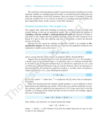 The conclusion of the preceding example is much more general: including one or more
irrelevant variables in a multiple regression model, or overspecifying the model, does not
affect the unbiasedness of the OLS estimators. Does this mean it is harmless to include
irrelevant variables? No. As we will see in Section 3.4, including irrelevant variables can
have undesirable effects on the variances of the OLS estimators.
Omitted Variable Bias: The Simple Case
Now suppose that, rather than including an irrelevant variable, we omit a variable that
actually belongs in the true (or population) model. This is often called the problem of
excluding a relevant variable or underspecifying the model. We claimed in Chapter 2
and earlier in this chapter that this problem generally causes the OLS estimators to be
biased. It is time to show this explicitly and, just as importantly, to derive the direction
and size of the bias.
Deriving the bias caused by omitting an important variable is an example of mis-
specification analysis. We begin with the case where the true population model has two
explanatory variables and an error term:
y ϭ ␤0 ϩ ␤1x1 ϩ ␤2x2 ϩ u, (3.40)
and we assume that this model satisfies Assumptions MLR.1 through MLR.4.
Suppose that our primary interest is in ␤1, the partial effect of x1 on y. For example, y
is hourly wage (or log of hourly wage), x1 is education, and x2 is a measure of innate abil-
ity. In order to get an unbiased estimator of ␤1, we should run a regression of y on x1 and
x2 (which gives unbiased estimators of ␤0, ␤1, and ␤2). However, due to our ignorance or
data unavailability, we estimate the model by excluding x2. In other words, we perform a
simple regression of y on x1 only, obtaining the equation
y˜ ϭ ␤˜
0 ϩ ␤˜
1x1. (3.41)
We use the symbol “~” rather than “^” to emphasize that ␤˜
1 comes from an underspeci-
fied model.
When first learning about the omitted variable problem, it can be difficult to distin-
guish between the underlying true model, (3.40) in this case, and the model that we actu-
ally estimate, which is captured by the regression in (3.41). It may seem silly to omit the
variable x2 if it belongs in the model, but often we have no choice. For example, suppose
that wage is determined by
wage ϭ ␤0 ϩ ␤1educ ϩ ␤2abil ϩ u. (3.42)
Since ability is not observed, we instead estimate the model
wage ϭ ␤0 ϩ ␤1educ ϩ v,
where v ϭ ␤2abil ϩ u. The estimator of ␤1 from the simple regression of wage on educ
is what we are calling ␤˜
1.
Chapter 3 Multiple Regression Analysis: Estimation 95
89782_03_c03_p073-122.qxd 5/26/05 11:46 AM Page 95
 