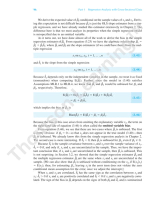 We derive the expected value of ␤˜
1 conditional on the sample values of x1 and x2. Deriv-
ing this expectation is not difficult because ␤˜
1 is just the OLS slope estimator from a sim-
ple regression, and we have already studied this estimator extensively in Chapter 2. The
difference here is that we must analyze its properties when the simple regression model
is misspecified due to an omitted variable.
As it turns out, we have done almost all of the work to derive the bias in the simple
regression estimator of ␤˜
1. From equation (3.23) we have the algebraic relationship ␤˜
1 ϭ
␤ˆ
1 ϩ ␤ˆ
2d˜
1, where ␤ˆ
1 and ␤ˆ
2 are the slope estimators (if we could have them) from the mul-
tiple regression
yi on xi1, xi2, i ϭ 1, . . . ,n (3.43)
and d˜
1 is the slope from the simple regression
xi2 on xi1, i ϭ 1, . . . ,n. (3.44)
Because d˜
1 depends only on the independent variables in the sample, we treat it as fixed
(nonrandom) when computing E(␤˜
1). Further, since the model in (3.40) satisfies
Assumptions MLR.1 to MLR.4, we know that ␤ˆ
1 and ␤ˆ
2 would be unbiased for ␤1 and
␤2, respectively. Therefore,
E(␤˜
1) ϭ E(␤ˆ
1 ϩ ␤ˆ
2d˜
1) ϭ E(␤ˆ
1) ϩ E(␤ˆ
2)d˜
1
ϭ ␤1 ϩ ␤2d˜
1,
(3.45)
which implies the bias in ␤˜
1 is
Bias(␤˜
1) ϭ E(␤˜
1) Ϫ ␤1 ϭ ␤2d˜
1. (3.46)
Because the bias in this case arises from omitting the explanatory variable x2, the term on
the right-hand side of equation (3.46) is often called the omitted variable bias.
From equation (3.46), we see that there are two cases where ␤˜
1 is unbiased. The first
is pretty obvious: if ␤2 ϭ 0—so that x2 does not appear in the true model (3.40)—then
␤˜
1 is unbiased. We already know this from the simple regression analysis in Chapter 2.
The second case is more interesting. If ␦˜
1 ϭ 0, then ␤˜
1 is unbiased for ␤1, even if ␤2 0.
Because ␦˜
1 is the sample covariance between x1 and x2 over the sample variance of x1,
␦˜
1 ϭ 0 if, and only if, x1 and x2 are uncorrelated in the sample. Thus, we have the impor-
tant conclusion that, if x1 and x2 are uncorrelated in the sample, then ␤˜
1 is unbiased. This
is not surprising: in Section 3.2, we showed that the simple regression estimator ␤˜
1 and
the multiple regression estimator ␤ˆ
1 are the same when x1 and x2 are uncorrelated in the
sample. [We can also show that ␤˜
1 is unbiased without conditioning on the xi2 if E(x2͉x1)
ϭ E(x2); then, for estimating ␤1, leaving x2 in the error term does not violate the zero
conditional mean assumption for the error, once we adjust the intercept.]
When x1 and x2 are correlated, ␦˜
1 has the same sign as the correlation between x1 and
x2: ␦˜
1 Ͼ 0 if x1 and x2 are positively correlated and ␦˜
1 Ͻ 0 if x1 and x2 are negatively corre-
lated. The sign of the bias in ␤˜
1 depends on the signs of both ␤2 and ␦˜
1 and is summarized
96 Part 1 Regression Analysis with Cross-Sectional Data
89782_03_c03_p073-122.qxd 5/26/05 11:46 AM Page 96
 