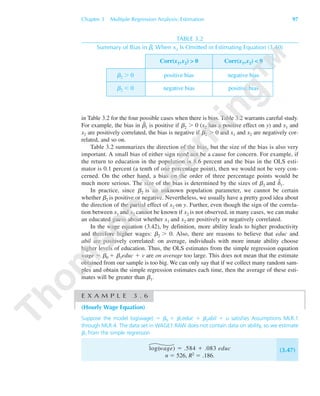 Chapter 3 Multiple Regression Analysis: Estimation 97
TABLE 3.2
Summary of Bias in ␤˜1 When x2 Is Omitted in Estimating Equation (3.40)
Corr(x1,x2) > 0 Corr(x1,x2) < 0
␤2 Ͼ 0 positive bias negative bias
␤2 Ͻ 0 negative bias positive bias
in Table 3.2 for the four possible cases when there is bias. Table 3.2 warrants careful study.
For example, the bias in ␤˜
1 is positive if ␤2 Ͼ 0 (x2 has a positive effect on y) and x1 and
x2 are positively correlated, the bias is negative if ␤2 Ͼ 0 and x1 and x2 are negatively cor-
related, and so on.
Table 3.2 summarizes the direction of the bias, but the size of the bias is also very
important. A small bias of either sign need not be a cause for concern. For example, if
the return to education in the population is 8.6 percent and the bias in the OLS esti-
mator is 0.1 percent (a tenth of one percentage point), then we would not be very con-
cerned. On the other hand, a bias on the order of three percentage points would be
much more serious. The size of the bias is determined by the sizes of ␤2 and ␦˜
1.
In practice, since ␤2 is an unknown population parameter, we cannot be certain
whether ␤2 is positive or negative. Nevertheless, we usually have a pretty good idea about
the direction of the partial effect of x2 on y. Further, even though the sign of the correla-
tion between x1 and x2 cannot be known if x2 is not observed, in many cases, we can make
an educated guess about whether x1 and x2 are positively or negatively correlated.
In the wage equation (3.42), by definition, more ability leads to higher productivity
and therefore higher wages: ␤2 Ͼ 0. Also, there are reasons to believe that educ and
abil are positively correlated: on average, individuals with more innate ability choose
higher levels of education. Thus, the OLS estimates from the simple regression equation
wage ϭ ␤0 ϩ ␤1educ ϩ v are on average too large. This does not mean that the estimate
obtained from our sample is too big. We can only say that if we collect many random sam-
ples and obtain the simple regression estimates each time, then the average of these esti-
mates will be greater than ␤1.
E X A M P L E 3 . 6
(Hourly Wage Equation)
Suppose the model log(wage) ϭ ␤0 ϩ ␤1educ ϩ ␤2abil ϩ u satisfies Assumptions MLR.1
through MLR.4. The data set in WAGE1.RAW does not contain data on ability, so we estimate
␤1 from the simple regression
log(wage) ϭ .584 ϩ .083 educ
n ϭ 526, R2 ϭ .186.
(3.47)
89782_03_c03_p073-122.qxd 5/26/05 11:46 AM Page 97
 