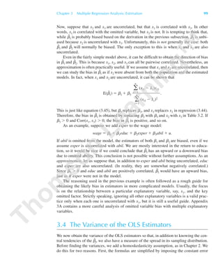 Now, suppose that x2 and x3 are uncorrelated, but that x1 is correlated with x3. In other
words, x1 is correlated with the omitted variable, but x2 is not. It is tempting to think that,
while ␤˜
1 is probably biased based on the derivation in the previous subsection, ␤˜
2 is unbi-
ased because x2 is uncorrelated with x3. Unfortunately, this is not generally the case: both
␤˜
1 and ␤˜
2 will normally be biased. The only exception to this is when x1 and x2 are also
uncorrelated.
Even in the fairly simple model above, it can be difficult to obtain the direction of bias
in ␤˜
1 and ␤˜
2. This is because x1, x2, and x3 can all be pairwise correlated. Nevertheless, an
approximation is often practically useful. If we assume that x1 and x2 are uncorrelated, then
we can study the bias in ␤˜
1 as if x2 were absent from both the population and the estimated
models. In fact, when x1 and x2 are uncorrelated, it can be shown that
E(␤˜
1) ϭ ␤1 ϩ ␤3 .
This is just like equation (3.45), but ␤3 replaces ␤2, and x3 replaces x2 in regression (3.44).
Therefore, the bias in ␤˜
1 is obtained by replacing ␤2 with ␤3 and x2 with x3 in Table 3.2. If
␤3 Ͼ 0 and Corr(x1, x3) Ͼ 0, the bias in ␤˜
1 is positive, and so on.
As an example, suppose we add exper to the wage model:
wage ϭ ␤0 ϩ ␤1educ ϩ ␤2exper ϩ ␤3abil ϩ u.
If abil is omitted from the model, the estimators of both ␤1 and ␤2 are biased, even if we
assume exper is uncorrelated with abil. We are mostly interested in the return to educa-
tion, so it would be nice if we could conclude that ␤˜
1 has an upward or a downward bias
due to omitted ability. This conclusion is not possible without further assumptions. As an
approximation, let us suppose that, in addition to exper and abil being uncorrelated, educ
and exper are also uncorrelated. (In reality, they are somewhat negatively correlated.)
Since ␤3 Ͼ 0 and educ and abil are positively correlated, ␤˜
1 would have an upward bias,
just as if exper were not in the model.
The reasoning used in the previous example is often followed as a rough guide for
obtaining the likely bias in estimators in more complicated models. Usually, the focus
is on the relationship between a particular explanatory variable, say, x1, and the key
omitted factor. Strictly speaking, ignoring all other explanatory variables is a valid prac-
tice only when each one is uncorrelated with x1, but it is still a useful guide. Appendix
3A contains a more careful analysis of omitted variable bias with multiple explanatory
variables.
3.4 The Variance of the OLS Estimators
We now obtain the variance of the OLS estimators so that, in addition to knowing the cen-
tral tendencies of the ␤ˆ
j, we also have a measure of the spread in its sampling distribution.
Before finding the variances, we add a homoskedasticity assumption, as in Chapter 2. We
do this for two reasons. First, the formulas are simplified by imposing the constant error
͚
n
iϭ1
(xi1 Ϫ x¯1)xi3
͚
n
iϭ1
(xi1 Ϫ x¯1)2
Chapter 3 Multiple Regression Analysis: Estimation 99
89782_03_c03_p073-122.qxd 5/26/05 11:46 AM Page 99
 