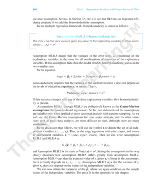 100 Part 1 Regression Analysis with Cross-Sectional Data
variance assumption. Second, in Section 3.5, we will see that OLS has an important effi-
ciency property if we add the homoskedasticity assumption.
In the multiple regression framework, homoskedasticity is stated as follows:
Assumption MLR.5 (Homoskedasticity)
The error u has the same variance given any values of the explanatory variables. In other words,
Var(u͉x1,…,xk) ϭ ␴2.
Assumption MLR.5 means that the variance in the error term, u, conditional on the
explanatory variables, is the same for all combinations of outcomes of the explanatory
variables. If this assumption fails, then the model exhibits heteroskedasticity, just as in the
two-variable case.
In the equation
wage ϭ ␤0 ϩ ␤1educ ϩ ␤2exper ϩ ␤3tenure ϩ u,
homoskedasticity requires that the variance of the unobserved error u does not depend on
the levels of education, experience, or tenure. That is,
Var(u͉educ, exper, tenure) ϭ ␴2.
If this variance changes with any of the three explanatory variables, then heteroskedastic-
ity is present.
Assumptions MLR.1 through MLR.5 are collectively known as the Gauss-Markov
assumptions (for cross-sectional regression). So far, our statements of the assumptions
are suitable only when applied to cross-sectional analysis with random sampling. As we
will see, the Gauss-Markov assumptions for time series analysis, and for other situa-
tions such as panel data analysis, are more difficult to state, although there are many
similarities.
In the discussion that follows, we will use the symbol x to denote the set of all inde-
pendent variables, (x1, …, xk). Thus, in the wage regression with educ, exper, and tenure
as independent variables, x ϭ (educ, exper, tenure). Then we can write Assumptions
MLR.1 and MLR.4 as
E(y͉x) ϭ ␤0 ϩ ␤1x1 ϩ ␤2x2 ϩ … ϩ ␤k xk,
and Assumption MLR.5 is the same as Var(y͉x) ϭ ␴2. Stating the assumptions in this way
clearly illustrates how Assumption MLR.5 differs greatly from Assumption MLR.4.
Assumption MLR.4 says that the expected value of y, given x, is linear in the parameters,
but it certainly depends on x1, x2, …, xk. Assumption MLR.5 says that the variance of y,
given x, does not depend on the values of the independent variables.
We can now obtain the variances of the ␤ˆ
j, where we again condition on the sample
values of the independent variables. The proof is in the appendix to this chapter.
89782_03_c03_p073-122.qxd 5/26/05 11:46 AM Page 100
 