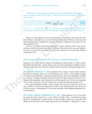 Chapter 3 Multiple Regression Analysis: Estimation 101
Theorem 3.2 (Sampling Variances of the OLS Slope Estimators)
Under Assumptions MLR.1 through MLR.5, conditional on the sample values of the indepen-
dent variables,
Var(␤ˆ
j) ϭ , (3.51)
for j ϭ 1, 2, …, k, where SSTj ϭ ͚
n
iϭ1 (xij Ϫ x¯j)2 is the total sample variation in xj, and R2
j is the
R-squared from regressing xj on all other independent variables (and including an intercept).
Before we study equation (3.51) in more detail, it is important to know that all of the
Gauss-Markov assumptions are used in obtaining this formula. Whereas we did not need
the homoskedasticity assumption to conclude that OLS is unbiased, we do need it to val-
idate equation (3.51).
The size of Var(␤ˆ
j) is practically important. A larger variance means a less precise
estimator, and this translates into larger confidence intervals and less accurate hypothe-
ses tests (as we will see in Chapter 4). In the next subsection, we discuss the elements
comprising (3.51).
The Components of the OLS Variances: Multicollinearity
Equation (3.51) shows that the variance of ␤ˆ
j depends on three factors: ␴2, SSTj, and Rj
2.
Remember that the index j simply denotes any one of the independent variables (such as
education or poverty rate). We now consider each of the factors affecting Var(␤ˆ
j) in turn.
THE ERROR VARIANCE, S2. From equation (3.51), a larger ␴2 means larger variances
for the OLS estimators. This is not at all surprising: more “noise” in the equation (a larger
␴2) makes it more difficult to estimate the partial effect of any of the independent variables
on y, and this is reflected in higher variances for the OLS slope estimators. Because ␴2 is a
feature of the population, it has nothing to do with the sample size. It is the one component
of (3.51) that is unknown. We will see later how to obtain an unbiased estimator of ␴2.
For a given dependent variable y, there is really only one way to reduce the error vari-
ance, and that is to add more explanatory variables to the equation (take some factors out
of the error term). Unfortunately, it is not always possible to find additional legitimate fac-
tors that affect y.
THE TOTAL SAMPLE VARIATION IN xj, SSTj. From equation (3.51), we see that
the larger the total variation in xj is, the smaller is Var(␤ˆ
j). Thus, everything else being
equal, for estimating ␤j, we prefer to have as much sample variation in xj as possible. We
already discovered this in the simple regression case in Chapter 2. Although it is rarely
␴2
SSTj(1 Ϫ Rj
2)
89782_03_c03_p073-122.qxd 5/26/05 11:46 AM Page 101
 