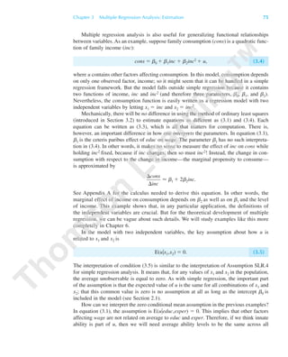Multiple regression analysis is also useful for generalizing functional relationships
between variables. As an example, suppose family consumption (cons) is a quadratic func-
tion of family income (inc):
cons ϭ b0 ϩ b1inc ϩ b2inc2 ϩ u, (3.4)
where u contains other factors affecting consumption. In this model, consumption depends
on only one observed factor, income; so it might seem that it can be handled in a simple
regression framework. But the model falls outside simple regression because it contains
two functions of income, inc and inc2 (and therefore three parameters, b0, b1, and b2).
Nevertheless, the consumption function is easily written as a regression model with two
independent variables by letting x1 ϭ inc and x2 ϭ inc2.
Mechanically, there will be no difference in using the method of ordinary least squares
(introduced in Section 3.2) to estimate equations as different as (3.1) and (3.4). Each
equation can be written as (3.3), which is all that matters for computation. There is,
however, an important difference in how one interprets the parameters. In equation (3.1),
␤1 is the ceteris paribus effect of educ on wage. The parameter ␤1 has no such interpreta-
tion in (3.4). In other words, it makes no sense to measure the effect of inc on cons while
holding inc2 fixed, because if inc changes, then so must inc2! Instead, the change in con-
sumption with respect to the change in income—the marginal propensity to consume—
is approximated by
Ϸ ␤1 ϩ 2␤2inc.
See Appendix A for the calculus needed to derive this equation. In other words, the
marginal effect of income on consumption depends on ␤2 as well as on ␤1 and the level
of income. This example shows that, in any particular application, the definitions of
the independent variables are crucial. But for the theoretical development of multiple
regression, we can be vague about such details. We will study examples like this more
completely in Chapter 6.
In the model with two independent variables, the key assumption about how u is
related to x1 and x2 is
E(u͉x1,x2) ϭ 0. (3.5)
The interpretation of condition (3.5) is similar to the interpretation of Assumption SLR.4
for simple regression analysis. It means that, for any values of x1 and x2 in the population,
the average unobservable is equal to zero. As with simple regression, the important part
of the assumption is that the expected value of u is the same for all combinations of x1 and
x2; that this common value is zero is no assumption at all as long as the intercept ␤0 is
included in the model (see Section 2.1).
How can we interpret the zero conditional mean assumption in the previous examples?
In equation (3.1), the assumption is E(u͉educ,exper) ϭ 0. This implies that other factors
affecting wage are not related on average to educ and exper. Therefore, if we think innate
ability is part of u, then we will need average ability levels to be the same across all
⌬cons
⌬inc
Chapter 3 Multiple Regression Analysis: Estimation 75
89782_03_c03_p073-122.qxd 5/26/05 11:46 AM Page 75
 