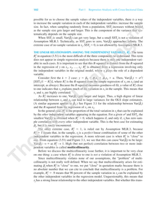 possible for us to choose the sample values of the independent variables, there is a way
to increase the sample variation in each of the independent variables: increase the sample
size. In fact, when sampling randomly from a population, SSTj increases without bound
as the sample size gets larger and larger. This is the component of the variance that sys-
tematically depends on the sample size.
When SSTj is small, Var(␤ˆ
j) can get very large, but a small SSTj is not a violation of
Assumption MLR.3. Technically, as SSTj goes to zero, Var(␤ˆ
j) approaches infinity. The
extreme case of no sample variation in xj, SSTj ϭ 0, is not allowed by Assumption MLR.3.
THE LINEAR RELATIONSHIPS AMONG THE INDEPENDENT VARIABLES, Rj
2. The term
Rj
2 in equation (3.51) is the most difficult of the three components to understand. This term
does not appear in simple regression analysis because there is only one independent vari-
able in such cases. It is important to see that this R-squared is distinct from the R-squared
in the regression of y on x1, x2, …, xk: Rj
2 is obtained from a regression involving only
the independent variables in the original model, where xj plays the role of a dependent
variable.
Consider first the k ϭ 2 case: y ϭ ␤0 ϩ ␤1x1 ϩ ␤2x2 ϩ u. Then, Var(␤ˆ
1) ϭ ␴2/
[SST1(1 Ϫ R1
2)], where R1
2 is the R-squared from the simple regression of x1 on x2 (and an
intercept, as always). Because the R-squared measures goodness-of-fit, a value of R1
2 close
to one indicates that x2 explains much of the variation in x1 in the sample. This means that
x1 and x2 are highly correlated.
As R1
2 increases to one, Var(␤ˆ
1) gets larger and larger. Thus, a high degree of linear
relationship between x1 and x2 can lead to large variances for the OLS slope estimators.
(A similar argument applies to ␤ˆ
2.) See Figure 3.1 for the relationship between Var(␤ˆ
1)
and the R-squared from the regression of x1 on x2.
In the general case, Rj
2 is the proportion of the total variation in xj that can be explained
by the other independent variables appearing in the equation. For a given ␴2 and SSTj, the
smallest Var(␤ˆ
j) is obtained when Rj
2 ϭ 0, which happens if, and only if, xj has zero sam-
ple correlation with every other independent variable. This is the best case for estimating
␤j, but it is rarely encountered.
The other extreme case, Rj
2 ϭ 1, is ruled out by Assumption MLR.3, because
Rj
2 ϭ 1 means that, in the sample, xj is a perfect linear combination of some of the other
independent variables in the regression. A more relevant case is when Rj
2 is “close” to
one. From equation (3.51) and Figure 3.1, we see that this can cause Var(␤ˆ
j) to be large:
Var(␤ˆ
j) → ϱ as Rj
2 → 1. High (but not perfect) correlation between two or more inde-
pendent variables is called multicollinearity.
Before we discuss the multicollinearity issue further, it is important to be very clear
on one thing: a case where Rj
2 is close to one is not a violation of Assumption MLR.3.
Since multicollinearity violates none of our assumptions, the “problem” of multi-
collinearity is not really well defined. When we say that multicollinearity arises for esti-
mating ␤j when Rj
2 is “close” to one, we put “close” in quotation marks because there is
no absolute number that we can cite to conclude that multicollinearity is a problem. For
example, Rj
2 ϭ .9 means that 90 percent of the sample variation in xj can be explained by
the other independent variables in the regression model. Unquestionably, this means that
xj has a strong linear relationship to the other independent variables. But whether this trans-
102 Part 1 Regression Analysis with Cross-Sectional Data
89782_03_c03_p073-122.qxd 5/26/05 11:46 AM Page 102
 