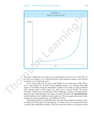 lates into a Var(␤ˆ
j) that is too large to be useful depends on the sizes of ␴2 and SSTj. As
we will see in Chapter 4, for statistical inference, what ultimately matters is how big ␤ˆ
j is
in relation to its standard deviation.
Just as a large value of Rj
2 can cause a large Var(␤ˆ
j), so can a small value of SSTj. There-
fore, a small sample size can lead to large sampling variances, too. Worrying about high
degrees of correlation among the independent variables in the sample is really no different
from worrying about a small sample size: both work to increase Var(␤ˆ
j). The famous
University of Wisconsin econometrician Arthur Goldberger, reacting to econometricians’
obsession with multicollinearity, has (tongue in cheek) coined the term micronumerosity,
which he defines as the “problem of small sample size.” [For an engaging discussion of mul-
ticollinearity and micronumerosity, see Goldberger (1991).]
Although the problem of multicollinearity cannot be clearly defined, one thing is clear:
everything else being equal, for estimating ␤j, it is better to have less correlation between
xj and the other independent variables. This observation often leads to a discussion of how
Chapter 3 Multiple Regression Analysis: Estimation 103
Var(b1)ˆ
0
1R1
2
FIGURE 3.1
Var(␤ˆ1) as a function of R1
2.
89782_03_c03_p073-122.qxd 5/26/05 11:46 AM Page 103
 