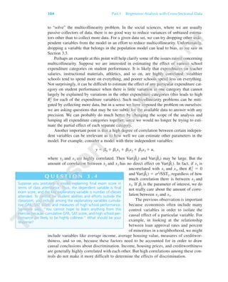 to “solve” the multicollinearity problem. In the social sciences, where we are usually
passive collectors of data, there is no good way to reduce variances of unbiased estima-
tors other than to collect more data. For a given data set, we can try dropping other inde-
pendent variables from the model in an effort to reduce multicollinearity. Unfortunately,
dropping a variable that belongs in the population model can lead to bias, as we saw in
Section 3.3.
Perhaps an example at this point will help clarify some of the issues raised concerning
multicollinearity. Suppose we are interested in estimating the effect of various school
expenditure categories on student performance. It is likely that expenditures on teacher
salaries, instructional materials, athletics, and so on, are highly correlated: wealthier
schools tend to spend more on everything, and poorer schools spend less on everything.
Not surprisingly, it can be difficult to estimate the effect of any particular expenditure cat-
egory on student performance when there is little variation in one category that cannot
largely be explained by variations in the other expenditure categories (this leads to high
Rj
2 for each of the expenditure variables). Such multicollinearity problems can be miti-
gated by collecting more data, but in a sense we have imposed the problem on ourselves:
we are asking questions that may be too subtle for the available data to answer with any
precision. We can probably do much better by changing the scope of the analysis and
lumping all expenditure categories together, since we would no longer be trying to esti-
mate the partial effect of each separate category.
Another important point is that a high degree of correlation between certain indepen-
dent variables can be irrelevant as to how well we can estimate other parameters in the
model. For example, consider a model with three independent variables:
y ϭ ␤0 ϩ ␤1x1 ϩ ␤2x2 ϩ ␤3x3 ϩ u,
where x2 and x3 are highly correlated. Then Var(␤ˆ
2) and Var(␤ˆ
3) may be large. But the
amount of correlation between x2 and x3 has no direct effect on Var(␤ˆ
1). In fact, if x1 is
uncorrelated with x2 and x3, then R1
2 ϭ 0
and Var(␤ˆ
1) ϭ ␴2/SST1, regardless of how
much correlation there is between x2 and
x3. If ␤1 is the parameter of interest, we do
not really care about the amount of corre-
lation between x2 and x3.
The previous observation is important
because economists often include many
control variables in order to isolate the
causal effect of a particular variable. For
example, in looking at the relationship
between loan approval rates and percent
of minorities in a neighborhood, we might
include variables like average income, average housing value, measures of creditwor-
thiness, and so on, because these factors need to be accounted for in order to draw
causal conclusions about discrimination. Income, housing prices, and creditworthiness
are generally highly correlated with each other. But high correlations among these con-
trols do not make it more difficult to determine the effects of discrimination.
104 Part 1 Regression Analysis with Cross-Sectional Data
Suppose you postulate a model explaining final exam score in
terms of class attendance. Thus, the dependent variable is final
exam score, and the key explanatory variable is number of classes
attended. To control for student abilities and efforts outside the
classroom, you include among the explanatory variables cumula-
tive GPA, SAT score, and measures of high school performance.
Someone says, “You cannot hope to learn anything from this
exercise because cumulative GPA, SAT score, and high school per-
formance are likely to be highly collinear.” What should be your
response?
Q U E S T I O N 3 . 4
89782_03_c03_p073-122.qxd 5/26/05 11:46 AM Page 104
 