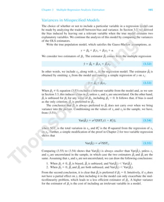 Variances in Misspecified Models
The choice of whether or not to include a particular variable in a regression model can
be made by analyzing the tradeoff between bias and variance. In Section 3.3, we derived
the bias induced by leaving out a relevant variable when the true model contains two
explanatory variables. We continue the analysis of this model by comparing the variances
of the OLS estimators.
Write the true population model, which satisfies the Gauss-Markov assumptions, as
y ϭ ␤0 ϩ ␤1x1 ϩ ␤2x2 ϩ u.
We consider two estimators of ␤1. The estimator ␤ˆ1 comes from the multiple regression
yˆ ϭ ␤ˆ
0 ϩ ␤ˆ
1x1 ϩ ␤ˆ
2x2. (3.52)
In other words, we include x2, along with x1, in the regression model. The estimator ␤˜
1 is
obtained by omitting x2 from the model and running a simple regression of y on x1:
y˜ ϭ ␤˜
0 ϩ ␤˜
1x1. (3.53)
When ␤2 0, equation (3.53) excludes a relevant variable from the model and, as we saw
in Section 3.3, this induces a bias in ␤˜
1 unless x1 and x2 are uncorrelated. On the other hand,
␤ˆ
1 is unbiased for ␤1 for any value of ␤2, including ␤2 ϭ 0. It follows that, if bias is used
as the only criterion, ␤ˆ
1 is preferred to ␤˜1.
The conclusion that ␤ˆ1 is always preferred to ␤˜1 does not carry over when we bring
variance into the picture. Conditioning on the values of x1 and x2 in the sample, we have,
from (3.51),
Var(␤ˆ
1) ϭ ␴2/[SST1(1 Ϫ R1
2)], (3.54)
where SST1 is the total variation in x1, and R1
2 is the R-squared from the regression of x1
on x2. Further, a simple modification of the proof in Chapter 2 for two-variable regression
shows that
Var(␤˜
1) ϭ ␴2/SST1. (3.55)
Comparing (3.55) to (3.54) shows that Var(␤˜
1) is always smaller than Var(␤ˆ
1), unless x1
and x2 are uncorrelated in the sample, in which case the two estimators ␤˜
1 and ␤ˆ
1 are the
same. Assuming that x1 and x2 are not uncorrelated, we can draw the following conclusions:
1. When ␤2 0, ␤˜1 is biased, ␤ˆ1 is unbiased, and Var(␤˜1) Ͻ Var(␤ˆ1).
2. When ␤2 ϭ 0, ␤˜1 and ␤ˆ1 are both unbiased, and Var(␤˜1) Ͻ Var(␤ˆ1).
From the second conclusion, it is clear that ␤˜1 is preferred if ␤2 ϭ 0. Intuitively, if x2 does
not have a partial effect on y, then including it in the model can only exacerbate the mul-
ticollinearity problem, which leads to a less efficient estimator of ␤1. A higher variance
for the estimator of ␤1 is the cost of including an irrelevant variable in a model.
Chapter 3 Multiple Regression Analysis: Estimation 105
89782_03_c03_p073-122.qxd 5/26/05 11:46 AM Page 105
 