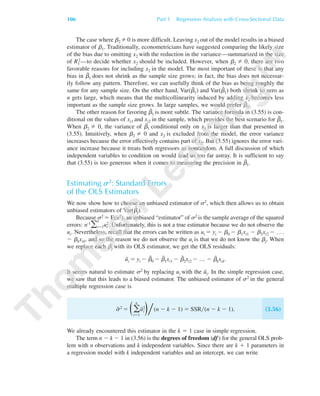 The case where ␤2 0 is more difficult. Leaving x2 out of the model results in a biased
estimator of ␤1. Traditionally, econometricians have suggested comparing the likely size
of the bias due to omitting x2 with the reduction in the variance—summarized in the size
of R1
2—to decide whether x2 should be included. However, when ␤2 0, there are two
favorable reasons for including x2 in the model. The most important of these is that any
bias in ␤˜1 does not shrink as the sample size grows; in fact, the bias does not necessar-
ily follow any pattern. Therefore, we can usefully think of the bias as being roughly the
same for any sample size. On the other hand, Var(␤˜1) and Var(␤ˆ1) both shrink to zero as
n gets large, which means that the multicollinearity induced by adding x2 becomes less
important as the sample size grows. In large samples, we would prefer ␤ˆ1.
The other reason for favoring ␤ˆ1 is more subtle. The variance formula in (3.55) is con-
ditional on the values of xi1 and xi2 in the sample, which provides the best scenario for ␤˜1.
When ␤2 0, the variance of ␤˜1 conditional only on x1 is larger than that presented in
(3.55). Intuitively, when ␤2 0 and x2 is excluded from the model, the error variance
increases because the error effectively contains part of x2. But (3.55) ignores the error vari-
ance increase because it treats both regressors as nonrandom. A full discussion of which
independent variables to condition on would lead us too far astray. It is sufficient to say
that (3.55) is too generous when it comes to measuring the precision in ␤˜1.
Estimating s2: Standard Errors
of the OLS Estimators
We now show how to choose an unbiased estimator of ␴2, which then allows us to obtain
unbiased estimators of Var(␤ˆ
j).
Because ␴2 ϭ E(u2), an unbiased “estimator” of ␴2 is the sample average of the squared
errors: n-1
͚
n
iϭ1u2
i. Unfortunately, this is not a true estimator because we do not observe the
ui. Nevertheless, recall that the errors can be written as ui ϭ yi Ϫ ␤0 Ϫ ␤1xi1 Ϫ ␤2xi2 Ϫ . . .
Ϫ ␤kxik, and so the reason we do not observe the ui is that we do not know the ␤j. When
we replace each ␤j with its OLS estimator, we get the OLS residuals:
uˆi ϭ yi Ϫ ␤ˆ0 Ϫ ␤ˆ1xi1 Ϫ ␤ˆ2xi2 Ϫ … Ϫ ␤ˆkxik.
It seems natural to estimate ␴2 by replacing ui with the uˆi. In the simple regression case,
we saw that this leads to a biased estimator. The unbiased estimator of ␴2 in the general
multiple regression case is
␴ˆ 2 ϭ Θ͚
n
iϭ1
uˆ2
iΙ͞(n Ϫ k Ϫ 1) ϭ SSR͞(n Ϫ k Ϫ 1). (3.56)
We already encountered this estimator in the k ϭ 1 case in simple regression.
The term n Ϫ k Ϫ 1 in (3.56) is the degrees of freedom (df) for the general OLS prob-
lem with n observations and k independent variables. Since there are k ϩ 1 parameters in
a regression model with k independent variables and an intercept, we can write
106 Part 1 Regression Analysis with Cross-Sectional Data
89782_03_c03_p073-122.qxd 5/26/05 11:46 AM Page 106
 