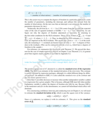 Chapter 3 Multiple Regression Analysis: Estimation 107
df ϭ n Ϫ (k ϩ 1)
ϭ (number of observations) Ϫ (number of estimated parameters).
(3.57)
This is the easiest way to compute the degrees of freedom in a particular application: count
the number of parameters, including the intercept, and subtract this amount from the
number of observations. (In the rare case that an intercept is not estimated, the number of
parameters decreases by one.)
Technically, the division by n Ϫ k Ϫ 1 in (3.56) comes from the fact that the expected
value of the sum of squared residuals is E(SSR) ϭ (n Ϫ k Ϫ 1)␴2. Intuitively, we can
figure out why the degrees of freedom adjustment is necessary by returning to
the first order conditions for the OLS estimators. These can be written as ͚
n
iϭ1 ˆui ϭ 0 and
͚
n
iϭ1 xijuˆi ϭ 0, where j ϭ 1, 2, …, k. Thus, in obtaining the OLS estimates, k ϩ 1 restric-
tions are imposed on the OLS residuals. This means that, given n Ϫ (k ϩ 1) of the resid-
uals, the remaining k ϩ 1 residuals are known: there are only n Ϫ (k ϩ 1) degrees of free-
dom in the residuals. (This can be contrasted with the errors ui, which have n degrees of
freedom in the sample.)
For reference, we summarize this discussion with Theorem 3.3. We proved this theo-
rem for the case of simple regression analysis in Chapter 2 (see Theorem 2.3). (A general
proof that requires matrix algebra is provided in Appendix E.)
Theorem 3.3 (Unbiased Estimation of s2)
Under the Gauss-Markov Assumptions MLR.1 through MLR.5, E(␴ˆ 2) ϭ ␴2.
The positive square root of ␴ˆ 2, denoted ␴ˆ, is called the standard error of the regression
(SER). The SER is an estimator of the standard deviation of the error term. This estimate
is usually reported by regression packages, although it is called different things by differ-
ent packages. (In addition to SER, ␴ˆ is also called the standard error of the estimate and
the root mean squared error.)
Note that ␴ˆ can either decrease or increase when another independent variable is added
to a regression (for a given sample). This is because, although SSR must fall when another
explanatory variable is added, the degrees of freedom also falls by one. Because SSR is
in the numerator and df is in the denominator, we cannot tell beforehand which effect will
dominate.
For constructing confidence intervals and conducting tests in Chapter 4, we will need
to estimate the standard deviation of ␤ˆ
j, which is just the square root of the variance:
sd(␤ˆj) ϭ ␴/[SSTj(1 Ϫ Rj
2)]1/2.
Since ␴ is unknown, we replace it with its estimator, ␴ˆ . This gives us the standard
error of ␤ˆ
j:
se(␤ˆ
j) ϭ ␴ˆ /[SSTj(1 Ϫ Rj
2)]1/2. (3.58)
89782_03_c03_p073-122.qxd 5/26/05 11:46 AM Page 107
 
