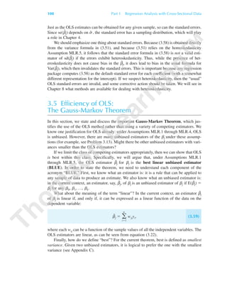 Just as the OLS estimates can be obtained for any given sample, so can the standard errors.
Since se(␤ˆ
j) depends on ␴ˆ , the standard error has a sampling distribution, which will play
a role in Chapter 4.
We should emphasize one thing about standard errors. Because (3.58) is obtained directly
from the variance formula in (3.51), and because (3.51) relies on the homoskedasticity
Assumption MLR.5, it follows that the standard error formula in (3.58) is not a valid esti-
mator of sd(␤ˆj) if the errors exhibit heteroskedasticity. Thus, while the presence of het-
eroskedasticity does not cause bias in the ␤ˆj, it does lead to bias in the usual formula for
Var(␤ˆj), which then invalidates the standard errors. This is important because any regression
package computes (3.58) as the default standard error for each coefficient (with a somewhat
different representation for the intercept). If we suspect heteroskedasticity, then the “usual”
OLS standard errors are invalid, and some corrective action should be taken. We will see in
Chapter 8 what methods are available for dealing with heteroskedasticity.
3.5 Efficiency of OLS:
The Gauss-Markov Theorem
In this section, we state and discuss the important Gauss-Markov Theorem, which jus-
tifies the use of the OLS method rather than using a variety of competing estimators. We
know one justification for OLS already: under Assumptions MLR.1 through MLR.4, OLS
is unbiased. However, there are many unbiased estimators of the ␤j under these assump-
tions (for example, see Problem 3.13). Might there be other unbiased estimators with vari-
ances smaller than the OLS estimators?
If we limit the class of competing estimators appropriately, then we can show that OLS
is best within this class. Specifically, we will argue that, under Assumptions MLR.1
through MLR.5, the OLS estimator ␤ˆj for ␤j is the best linear unbiased estimator
(BLUE). In order to state the theorem, we need to understand each component of the
acronym “BLUE.” First, we know what an estimator is: it is a rule that can be applied to
any sample of data to produce an estimate. We also know what an unbiased estimator is:
in the current context, an estimator, say, ␤˜j, of ␤j is an unbiased estimator of ␤j if E(␤˜j) ϭ
␤j for any ␤0, ␤1, …, ␤k.
What about the meaning of the term “linear”? In the current context, an estimator ␤˜j
of ␤j is linear if, and only if, it can be expressed as a linear function of the data on the
dependent variable:
␤˜
j ϭ ͚
n
iϭ1
wijyi, (3.59)
where each wij can be a function of the sample values of all the independent variables. The
OLS estimators are linear, as can be seen from equation (3.22).
Finally, how do we define “best”? For the current theorem, best is defined as smallest
variance. Given two unbiased estimators, it is logical to prefer the one with the smallest
variance (see Appendix C).
108 Part 1 Regression Analysis with Cross-Sectional Data
89782_03_c03_p073-122.qxd 5/26/05 11:46 AM Page 108
 