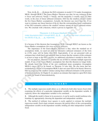 Chapter 3 Multiple Regression Analysis: Estimation 109
Now, let ␤ˆ0, ␤ˆ1, …, ␤ˆk denote the OLS estimators in model (3.31) under Assumptions
MLR.1 through MLR.5. The Gauss-Markov Theorem says that, for any estimator ␤˜j that
is linear and unbiased, Var(␤ˆj) Յ Var(␤˜j), and the inequality is usually strict. In other
words, in the class of linear unbiased estimators, OLS has the smallest variance (under
the five Gauss-Markov assumptions). Actually, the theorem says more than this. If we
want to estimate any linear function of the ␤j, then the corresponding linear combination
of the OLS estimators achieves the smallest variance among all linear unbiased estima-
tors. We conclude with a theorem, which is proven in Appendix 3A.
Theorem 3.4 (Gauss-Markov Theorem)
Under Assumptions MLR.1 through MLR.5, ␤ˆ
0, ␤ˆ
1, …, ␤ˆ
k are the best linear unbiased estima-
tors (BLUEs) of ␤0, ␤1, …, ␤k, respectively.
It is because of this theorem that Assumptions MLR.1 through MLR.5 are known as the
Gauss-Markov assumptions (for cross-sectional analysis).
The importance of the Gauss-Markov Theorem is that, when the standard set of
assumptions holds, we need not look for alternative unbiased estimators of the form
in (3.59): none will be better than OLS. Equivalently, if we are presented with an
estimator that is both linear and unbiased, then we know that the variance of this estimator
is at least as large as the OLS variance; no additional calculation is needed to show this.
For our purposes, Theorem 3.4 justifies the use of OLS to estimate multiple regression
models. If any of the Gauss-Markov assumptions fail, then this theorem no longer holds.
We already know that failure of the zero conditional mean assumption (Assumption
MLR.4) causes OLS to be biased, so Theorem 3.4 also fails. We also know that het-
eroskedasticity (failure of Assumption MLR.5) does not cause OLS to be biased. However,
OLS no longer has the smallest variance among linear unbiased estimators in the presence
of heteroskedasticity. In Chapter 8, we analyze an estimator that improves upon OLS when
we know the brand of heteroskedasticity.
S U M M A R Y
1. The multiple regression model allows us to effectively hold other factors fixed while
examining the effects of a particular independent variable on the dependent variable. It
explicitly allows the independent variables to be correlated.
2. Although the model is linear in its parameters, it can be used to model nonlinear rela-
tionships by appropriately choosing the dependent and independent variables.
3. The method of ordinary least squares is easily applied to estimate the multiple
regression model. Each slope estimate measures the partial effect of the corresponding
independent variable on the dependent variable, holding all other independent variables
fixed.
89782_03_c03_p073-122.qxd 5/26/05 11:46 AM Page 109
 