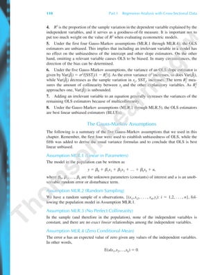 4. R2 is the proportion of the sample variation in the dependent variable explained by the
independent variables, and it serves as a goodness-of-fit measure. It is important not to
put too much weight on the value of R2 when evaluating econometric models.
5. Under the first four Gauss-Markov assumptions (MLR.1 through MLR.4), the OLS
estimators are unbiased. This implies that including an irrelevant variable in a model has
no effect on the unbiasedness of the intercept and other slope estimators. On the other
hand, omitting a relevant variable causes OLS to be biased. In many circumstances, the
direction of the bias can be determined.
6. Under the five Gauss-Markov assumptions, the variance of an OLS slope estimator is
given by Var(␤ˆ
j) ϭ ␴2/[SSTj(1 Ϫ Rj
2)]. As the error variance ␴2 increases, so does Var(␤ˆ
j),
while Var(␤ˆ
j) decreases as the sample variation in xj, SSTj, increases. The term Rj
2 mea-
sures the amount of collinearity between xj and the other explanatory variables. As Rj
2
approaches one, Var(␤ˆ
j) is unbounded.
7. Adding an irrelevant variable to an equation generally increases the variances of the
remaining OLS estimators because of multicollinearity.
8. Under the Gauss-Markov assumptions (MLR.1 through MLR.5), the OLS estimators
are best linear unbiased estimators (BLUEs).
The Gauss-Markov Assumptions
The following is a summary of the five Gauss-Markov assumptions that we used in this
chapter. Remember, the first four were used to establish unbiasedness of OLS, while the
fifth was added to derive the usual variance formulas and to conclude that OLS is best
linear unbiased.
Assumption MLR.1 (Linear in Parameters)
The model in the population can be written as
y ϭ ␤0 ϩ ␤1x1 ϩ ␤2x2 ϩ … ϩ ␤kxk ϩ u,
where ␤0, ␤1, …, ␤k are the unknown parameters (constants) of interest and u is an unob-
servable random error or disturbance term.
Assumption MLR.2 (Random Sampling)
We have a random sample of n observations, {(xi1,xi2, . . . , xik,yi): i ϭ 1,2, . . . , n}, fol-
lowing the population model in Assumption MLR.1.
Assumption MLR.3 (No Perfect Collinearity)
In the sample (and therefore in the population), none of the independent variables is
constant, and there are no exact linear relationships among the independent variables.
Assumption MLR.4 (Zero Conditional Mean)
The error u has an expected value of zero given any values of the independent variables.
In other words,
E(u|x1,x2,…,xk) ϭ 0.
110 Part 1 Regression Analysis with Cross-Sectional Data
89782_03_c03_p073-122.qxd 5/26/05 11:46 AM Page 110
 