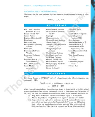 Chapter 3 Multiple Regression Analysis: Estimation 111
Assumption MLR.5 (Homoskedasticity)
The error u has the same variance given any value of the explanatory variables. In other
words,
Var(u|x1, . . . , xk) ϭ s2.
K E Y T E R M S
Best Linear Unbiased
Estimator (BLUE)
Biased Towards Zero
Ceteris Paribus
Degrees of Freedom (df )
Disturbance
Downward Bias
Endogenous Explanatory
Variable
Error Term
Excluding a Relevant
Variable
Exogenous Explanatory
Variable
Explained Sum of
Squares (SSE)
First Order Conditions
Gauss-Markov
Assumptions
Gauss-Markov Theorem
Inclusion of an Irrelevant
Variable
Intercept
Micronumerosity
Misspecification Analysis
Multicollinearity
Multiple Linear Regression
Model
Multiple Regression
Analysis
OLS Intercept Estimate
OLS Regression Line
OLS Slope Estimate
Omitted Variable Bias
Ordinary Least Squares
Overspecifying the Model
Partial Effect
Perfect Collinearity
Population Model
Residual
Residual Sum of Squares
Sample Regression
Function (SRF)
Slope Parameter
Standard Deviation of ␤ˆ
j
Standard Error of ␤ˆ
j
Standard Error of the
Regression (SER)
Sum of Squared Residuals
(SSR)
Total Sum of Squares
(SST)
True Model
Underspecifying the
Model
Upward Bias
P R O B L E M S
3.1 Using the data in GPA2.RAW on 4,137 college students, the following equation was
estimated by OLS:
colgpa ϭ 1.392 Ϫ .0135 hsperc ϩ .00148 sat
n ϭ 4,137, R2 ϭ .273,
where colgpa is measured on a four-point scale, hsperc is the percentile in the high school
graduating class (defined so that, for example, hsperc ϭ 5 means the top five percent of
the class), and sat is the combined math and verbal scores on the student achievement test.
(i) Why does it make sense for the coefficient on hsperc to be negative?
(ii) What is the predicted college GPA when hsperc ϭ 20 and sat ϭ 1050?
(iii) Suppose that two high school graduates, A and B, graduated in the same
percentile from high school, but Student A’s SAT score was 140 points
higher (about one standard deviation in the sample). What is the predicted
difference in college GPA for these two students? Is the difference large?
89782_03_c03_p073-122.qxd 5/26/05 11:46 AM Page 111
 