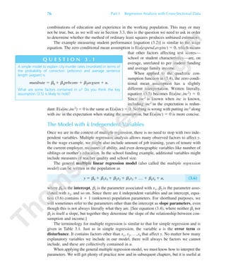 combinations of education and experience in the working population. This may or may
not be true, but, as we will see in Section 3.3, this is the question we need to ask in order
to determine whether the method of ordinary least squares produces unbiased estimators.
The example measuring student performance [equation (3.2)] is similar to the wage
equation. The zero conditional mean assumption is E(u͉expend,avginc) ϭ 0, which means
that other factors affecting test scores—
school or student characteristics—are, on
average, unrelated to per student funding
and average family income.
When applied to the quadratic con-
sumption function in (3.4), the zero condi-
tional mean assumption has a slightly
different interpretation. Written literally,
equation (3.5) becomes E(u͉inc,inc2) ϭ 0.
Since inc2 is known when inc is known,
including inc2 in the expectation is redun-
dant: E(u͉inc,inc2) ϭ 0 is the same as E(u͉inc) ϭ 0. Nothing is wrong with putting inc2 along
with inc in the expectation when stating the assumption, but E(u͉inc) ϭ 0 is more concise.
The Model with k Independent Variables
Once we are in the context of multiple regression, there is no need to stop with two inde-
pendent variables. Multiple regression analysis allows many observed factors to affect y.
In the wage example, we might also include amount of job training, years of tenure with
the current employer, measures of ability, and even demographic variables like number of
siblings or mother’s education. In the school funding example, additional variables might
include measures of teacher quality and school size.
The general multiple linear regression model (also called the multiple regression
model) can be written in the population as
y ϭ ␤0 ϩ ␤1x1 ϩ ␤2x2 ϩ ␤3x3 ϩ … ϩ ␤kxk ϩ u, (3.6)
where ␤0 is the intercept, ␤1 is the parameter associated with x1, ␤2 is the parameter asso-
ciated with x2, and so on. Since there are k independent variables and an intercept, equa-
tion (3.6) contains k ϩ 1 (unknown) population parameters. For shorthand purposes, we
will sometimes refer to the parameters other than the intercept as slope parameters, even
though this is not always literally what they are. [See equation (3.4), where neither ␤1 nor
␤2 is itself a slope, but together they determine the slope of the relationship between con-
sumption and income.]
The terminology for multiple regression is similar to that for simple regression and is
given in Table 3.1. Just as in simple regression, the variable u is the error term or
disturbance. It contains factors other than x1, x2, …,xk that affect y. No matter how many
explanatory variables we include in our model, there will always be factors we cannot
include, and these are collectively contained in u.
When applying the general multiple regression model, we must know how to interpret the
parameters. We will get plenty of practice now and in subsequent chapters, but it is useful at
76 Part 1 Regression Analysis with Cross-Sectional Data
A simple model to explain city murder rates (murdrate) in terms of
the probability of conviction (prbconv) and average sentence
length (avgsen) is
murdrate ϭ ␤0 ϩ ␤1prbconv ϩ ␤2avgsen ϩ u.
What are some factors contained in u? Do you think the key
assumption (3.5) is likely to hold?
Q U E S T I O N 3 . 1
89782_03_c03_p073-122.qxd 5/26/05 11:46 AM Page 76
 