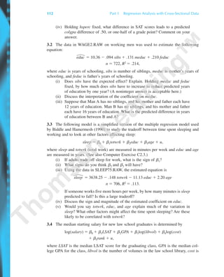 112 Part 1 Regression Analysis with Cross-Sectional Data
(iv) Holding hsperc fixed, what difference in SAT scores leads to a predicted
colgpa difference of .50, or one-half of a grade point? Comment on your
answer.
3.2 The data in WAGE2.RAW on working men was used to estimate the following
equation:
educ ϭ 10.36 Ϫ .094 sibs ϩ .131 meduc ϩ .210 feduc
n ϭ 722, R2 ϭ .214,
where educ is years of schooling, sibs is number of siblings, meduc is mother’s years of
schooling, and feduc is father’s years of schooling.
(i) Does sibs have the expected effect? Explain. Holding meduc and feduc
fixed, by how much does sibs have to increase to reduce predicted years
of education by one year? (A noninteger answer is acceptable here.)
(ii) Discuss the interpretation of the coefficient on meduc.
(iii) Suppose that Man A has no siblings, and his mother and father each have
12 years of education. Man B has no siblings, and his mother and father
each have 16 years of education. What is the predicted difference in years
of education between B and A?
3.3 The following model is a simplified version of the multiple regression model used
by Biddle and Hamermesh (1990) to study the tradeoff between time spent sleeping and
working and to look at other factors affecting sleep:
sleep ϭ ␤0 ϩ ␤1totwrk ϩ ␤2educ ϩ ␤3age ϩ u,
where sleep and totwrk (total work) are measured in minutes per week and educ and age
are measured in years. (See also Computer Exercise C2.3.)
(i) If adults trade off sleep for work, what is the sign of ␤1?
(ii) What signs do you think ␤2 and ␤3 will have?
(iii) Using the data in SLEEP75.RAW, the estimated equation is
sleep ϭ 3638.25 Ϫ .148 totwrk Ϫ 11.13 educ ϩ 2.20 age
n ϭ 706, R2 ϭ .113.
If someone works five more hours per week, by how many minutes is sleep
predicted to fall? Is this a large tradeoff?
(iv) Discuss the sign and magnitude of the estimated coefficient on educ.
(v) Would you say totwrk, educ, and age explain much of the variation in
sleep? What other factors might affect the time spent sleeping? Are these
likely to be correlated with totwrk?
3.4 The median starting salary for new law school graduates is determined by
log(salary) ϭ ␤0 ϩ ␤1LSAT ϩ ␤2GPA ϩ ␤3log(libvol) ϩ ␤4log(cost)
ϩ ␤5rank ϩ u,
where LSAT is the median LSAT score for the graduating class, GPA is the median col-
lege GPA for the class, libvol is the number of volumes in the law school library, cost is
89782_03_c03_p073-122.qxd 5/26/05 11:46 AM Page 112
 
