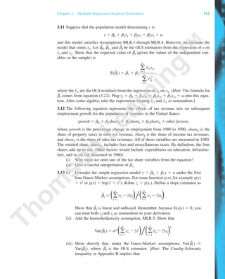 3.11 Suppose that the population model determining y is
y ϭ ␤0 ϩ ␤1x1 ϩ ␤2x2 ϩ ␤3x3 ϩ u,
and this model satisifies Assumptions MLR.1 through MLR.4. However, we estimate the
model that omits x3. Let ␤˜
0, ␤˜
1, and ␤˜
2 be the OLS estimators from the regression of y on
x1 and x2. Show that the expected value of ␤˜
1 (given the values of the independent vari-
ables in the sample) is
E(␤˜
1) ϭ ␤1 ϩ ␤3 ,
where the rˆi1 are the OLS residuals from the regression of x1 on x2. [Hint: The formula for
␤˜
1 comes from equation (3.22). Plug yi ϭ ␤0 ϩ ␤1xi1 ϩ ␤2xi2 ϩ ␤3xi3 ϩ ui into this equa-
tion. After some algebra, take the expectation treating xi3 and rˆi1 as nonrandom.]
3.12 The following equation represents the effects of tax revenue mix on subsequent
employment growth for the population of counties in the United States:
growth ϭ ␤0 ϩ ␤1shareP ϩ ␤2shareI ϩ ␤3shareS ϩ other factors,
where growth is the percentage change in employment from 1980 to 1990, shareP is the
share of property taxes in total tax revenue, shareI is the share of income tax revenues,
and shareS is the share of sales tax revenues. All of these variables are measured in 1980.
The omitted share, shareF, includes fees and miscellaneous taxes. By definition, the four
shares add up to one. Other factors would include expenditures on education, infrastruc-
ture, and so on (all measured in 1980).
(i) Why must we omit one of the tax share variables from the equation?
(ii) Give a careful interpretation of ␤1.
3.13 (i) Consider the simple regression model y ϭ ␤0 ϩ ␤1x ϩ u under the first
four Gauss-Markov assumptions. For some function g(x), for example g(x)
ϭ x2 or g(x) ϭ log(1 ϩ x2), define zi ϭ g(xi). Define a slope estimator as
␤˜
1 ϭ Θ͚
n
iϭ1
(zi Ϫ z¯)yiΙ͞Θ͚
n
iϭ1
(zi Ϫ z¯)xiΙ.
Show that ␤˜
1 is linear and unbiased. Remember, because E(u͉x) ϭ 0, you
can treat both xi and zi as nonrandom in your derivation.
(ii) Add the homoskedasticity assumption, MLR.5. Show that
Var(␤˜1) ϭ ␴2
Θ͚
n
iϭ1
(zi Ϫ z¯)2
Ι͞Θ͚
n
iϭ1
(zi Ϫ z¯)xiΙ
2
.
(iii) Show directly that, under the Gauss-Markov assumptions, Var(␤ˆ
1) Յ
Var(␤˜
1), where ␤ˆ
1 is the OLS estimator. [Hint: The Cauchy-Schwartz
inequality in Appendix B implies that
͚
n
iϭ1
rˆi1xi3
͚
n
iϭ1
rˆ2
i1
Chapter 3 Multiple Regression Analysis: Estimation 115
89782_03_c03_p073-122.qxd 5/26/05 11:46 AM Page 115
 