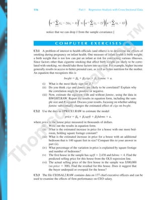 ΘnϪ1
͚
n
iϭ1
(zi Ϫ z¯)(xi Ϫ x¯)Ι
2
Յ ΘnϪ1
͚
n
iϭ1
(zi Ϫ z¯)2
ΙΘnϪ1
͚
n
iϭ1
(xi Ϫ x¯)2
Ι;
notice that we can drop x¯ from the sample covariance.]
C O M P U T E R E X E R C I S E S
C3.1 A problem of interest to health officials (and others) is to determine the effects of
smoking during pregnancy on infant health. One measure of infant health is birth weight;
a birth weight that is too low can put an infant at risk for contracting various illnesses.
Since factors other than cigarette smoking that affect birth weight are likely to be corre-
lated with smoking, we should take those factors into account. For example, higher income
generally results in access to better prenatal care, as well as better nutrition for the mother.
An equation that recognizes this is
bwght ϭ ␤0 ϩ ␤1cigs ϩ ␤2 faminc ϩ u.
(i) What is the most likely sign for ␤2?
(ii) Do you think cigs and faminc are likely to be correlated? Explain why
the correlation might be positive or negative.
(iii) Now, estimate the equation with and without faminc, using the data in
BWGHT.RAW. Report the results in equation form, including the sam-
ple size and R-squared. Discuss your results, focusing on whether adding
faminc substantially changes the estimated effect of cigs on bwght.
C3.2 Use the data in HPRICE1.RAW to estimate the model
price ϭ ␤0 ϩ ␤1sqrft ϩ ␤2bdrms ϩ u,
where price is the house price measured in thousands of dollars.
(i) Write out the results in equation form.
(ii) What is the estimated increase in price for a house with one more bed-
room, holding square footage constant?
(iii) What is the estimated increase in price for a house with an additional
bedroom that is 140 square feet in size? Compare this to your answer in
part (ii).
(iv) What percentage of the variation in price is explained by square footage
and number of bedrooms?
(v) The first house in the sample has sqrft ϭ 2,438 and bdrms ϭ 4. Find the
predicted selling price for this house from the OLS regression line.
(vi) The actual selling price of the first house in the sample was $300,000
(so price ϭ 300). Find the residual for this house. Does it suggest that
the buyer underpaid or overpaid for the house?
C3.3 The file CEOSAL2.RAW contains data on 177 chief executive officers and can be
used to examine the effects of firm performance on CEO salary.
116 Part 1 Regression Analysis with Cross-Sectional Data
89782_03_c03_p073-122.qxd 5/26/05 11:46 AM Page 116
 