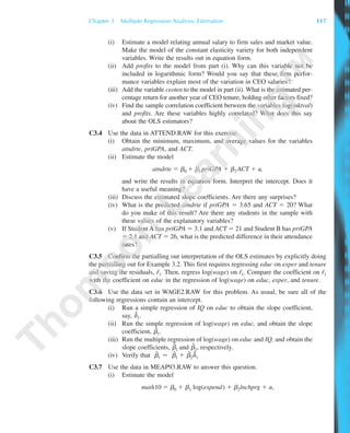 (i) Estimate a model relating annual salary to firm sales and market value.
Make the model of the constant elasticity variety for both independent
variables. Write the results out in equation form.
(ii) Add profits to the model from part (i). Why can this variable not be
included in logarithmic form? Would you say that these firm perfor-
mance variables explain most of the variation in CEO salaries?
(iii) Add the variable ceoten to the model in part (ii). What is the estimated per-
centage return for another year of CEO tenure, holding other factors fixed?
(iv) Find the sample correlation coefficient between the variables log(mktval)
and profits. Are these variables highly correlated? What does this say
about the OLS estimators?
C3.4 Use the data in ATTEND.RAW for this exercise.
(i) Obtain the minimum, maximum, and average values for the variables
atndrte, priGPA, and ACT.
(ii) Estimate the model
atndrte ϭ ␤0 ϩ ␤1priGPA ϩ ␤2ACT ϩ u,
and write the results in equation form. Interpret the intercept. Does it
have a useful meaning?
(iii) Discuss the estimated slope coefficients. Are there any surprises?
(iv) What is the predicted atndrte if priGPA ϭ 3.65 and ACT ϭ 20? What
do you make of this result? Are there any students in the sample with
these values of the explanatory variables?
(v) If Student A has priGPA ϭ 3.1 and ACT ϭ 21 and Student B has priGPA
ϭ 2.1 and ACT ϭ 26, what is the predicted difference in their attendance
rates?
C3.5 Confirm the partialling out interpretation of the OLS estimates by explicitly doing
the partialling out for Example 3.2. This first requires regressing educ on exper and tenure
and saving the residuals, rˆ1. Then, regress log(wage) on rˆ1. Compare the coefficient on rˆ1
with the coefficient on educ in the regression of log(wage) on educ, exper, and tenure.
C3.6 Use the data set in WAGE2.RAW for this problem. As usual, be sure all of the
following regressions contain an intercept.
(i) Run a simple regression of IQ on educ to obtain the slope coefficient,
say, ␦˜
1.
(ii) Run the simple regression of log(wage) on educ, and obtain the slope
coefficient, ␤˜
1.
(iii) Run the multiple regression of log(wage) on educ and IQ, and obtain the
slope coefficients, ␤ˆ
1 and ␤ˆ
2, respectively.
(iv) Verify that ␤˜
1 ϭ ␤ˆ
1 ϩ ␤ˆ
2␦˜
1
C3.7 Use the data in MEAP93.RAW to answer this question.
(i) Estimate the model
math10 ϭ ␤0 ϩ ␤1 log(expend) ϩ ␤2lnchprg ϩ u,
Chapter 3 Multiple Regression Analysis: Estimation 117
89782_03_c03_p073-122.qxd 5/26/05 11:46 AM Page 117
 