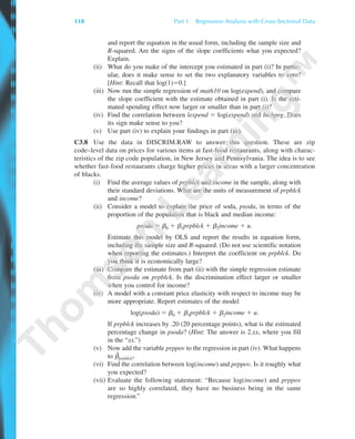 and report the equation in the usual form, including the sample size and
R-squared. Are the signs of the slope coefficients what you expected?
Explain.
(ii) What do you make of the intercept you estimated in part (i)? In partic-
ular, does it make sense to set the two explanatory variables to zero?
[Hint: Recall that log(1)ϭ0.]
(iii) Now run the simple regression of math10 on log(expend), and compare
the slope coefficient with the estimate obtained in part (i). Is the esti-
mated spending effect now larger or smaller than in part (i)?
(iv) Find the correlation between lexpend ϭ log(expend) and lnchprg. Does
its sign make sense to you?
(v) Use part (iv) to explain your findings in part (iii).
C3.8 Use the data in DISCRIM.RAW to answer this question. These are zip
code–level data on prices for various items at fast-food restaurants, along with charac-
teristics of the zip code population, in New Jersey and Pennsylvania. The idea is to see
whether fast-food restaurants charge higher prices in areas with a larger concentration
of blacks.
(i) Find the average values of prpblck and income in the sample, along with
their standard deviations. What are the units of measurement of prpblck
and income?
(ii) Consider a model to explain the price of soda, psoda, in terms of the
proportion of the population that is black and median income:
psoda ϭ ␤0 ϩ ␤1prpblck ϩ ␤2income ϩ u.
Estimate this model by OLS and report the results in equation form,
including the sample size and R-squared. (Do not use scientific notation
when reporting the estimates.) Interpret the coefficient on prpblck. Do
you think it is economically large?
(iii) Compare the estimate from part (ii) with the simple regression estimate
from psoda on prpblck. Is the discrimination effect larger or smaller
when you control for income?
(iv) A model with a constant price elasticity with respect to income may be
more appropriate. Report estimates of the model
log(psoda) ϭ ␤0 ϩ ␤1prpblck ϩ ␤2income ϩ u.
If prpblck increases by .20 (20 percentage points), what is the estimated
percentage change in psoda? (Hint: The answer is 2.xx, where you fill
in the “xx.”)
(v) Now add the variable prppov to the regression in part (iv). What happens
to ␤ˆ
prpblck?
(vi) Find the correlation between log(income) and prppov. Is it roughly what
you expected?
(vii) Evaluate the following statement: “Because log(income) and prppov
are so highly correlated, they have no business being in the same
regression.”
118 Part 1 Regression Analysis with Cross-Sectional Data
89782_03_c03_p073-122.qxd 5/26/05 11:46 AM Page 118
 